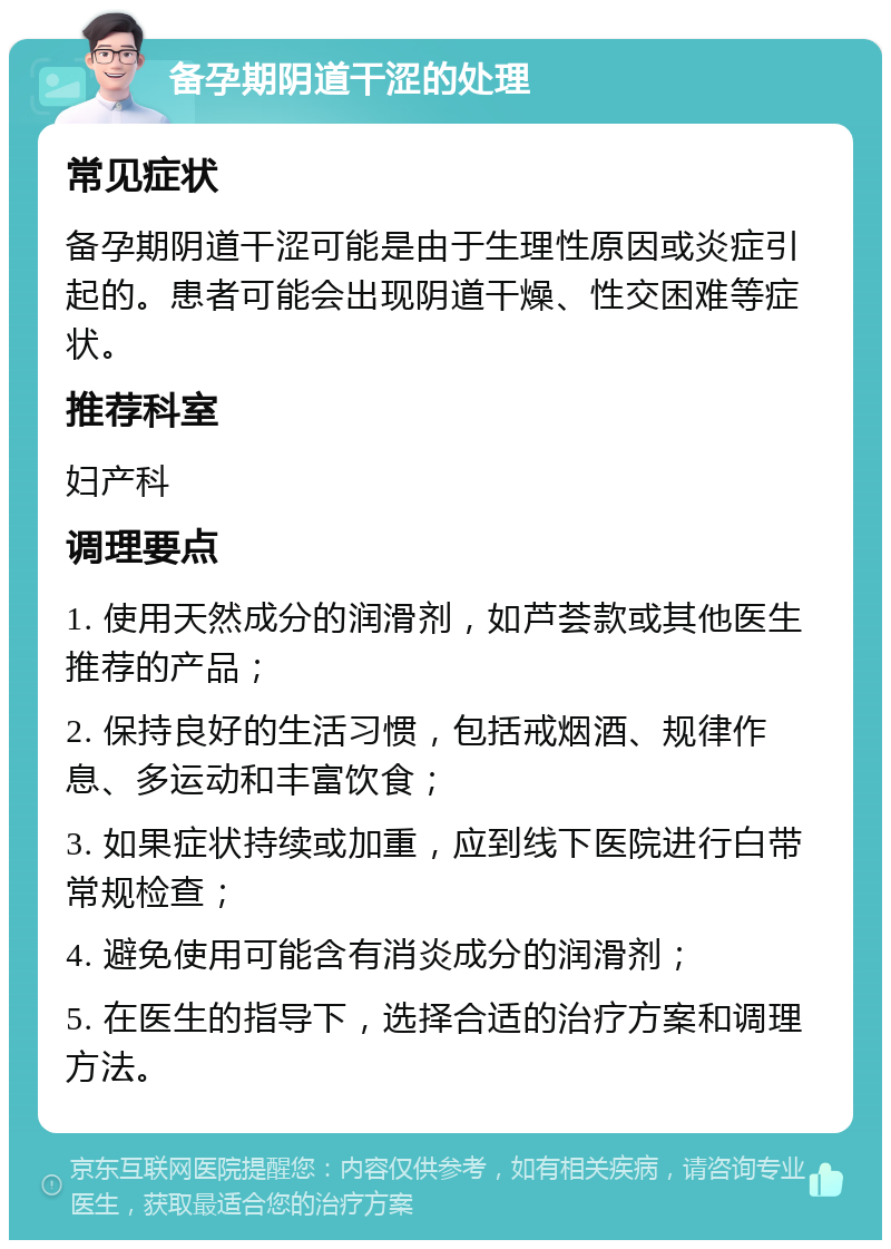 备孕期阴道干涩的处理 常见症状 备孕期阴道干涩可能是由于生理性原因或炎症引起的。患者可能会出现阴道干燥、性交困难等症状。 推荐科室 妇产科 调理要点 1. 使用天然成分的润滑剂，如芦荟款或其他医生推荐的产品； 2. 保持良好的生活习惯，包括戒烟酒、规律作息、多运动和丰富饮食； 3. 如果症状持续或加重，应到线下医院进行白带常规检查； 4. 避免使用可能含有消炎成分的润滑剂； 5. 在医生的指导下，选择合适的治疗方案和调理方法。