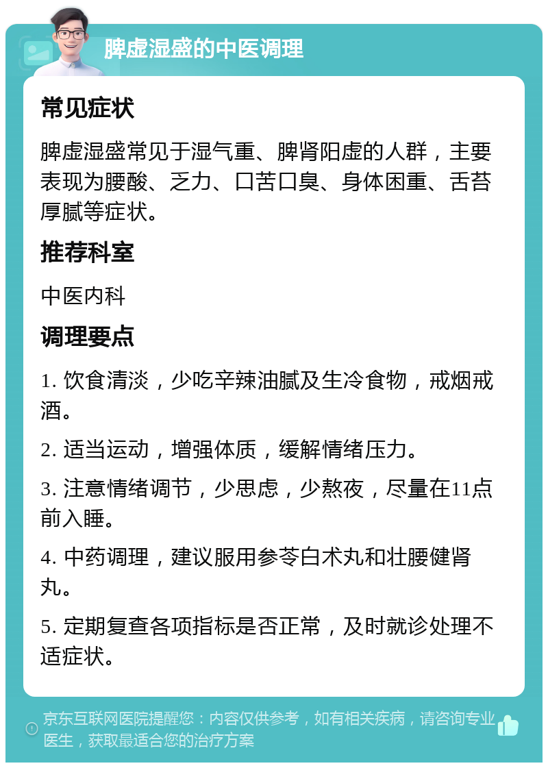 脾虚湿盛的中医调理 常见症状 脾虚湿盛常见于湿气重、脾肾阳虚的人群，主要表现为腰酸、乏力、口苦口臭、身体困重、舌苔厚腻等症状。 推荐科室 中医内科 调理要点 1. 饮食清淡，少吃辛辣油腻及生冷食物，戒烟戒酒。 2. 适当运动，增强体质，缓解情绪压力。 3. 注意情绪调节，少思虑，少熬夜，尽量在11点前入睡。 4. 中药调理，建议服用参苓白术丸和壮腰健肾丸。 5. 定期复查各项指标是否正常，及时就诊处理不适症状。