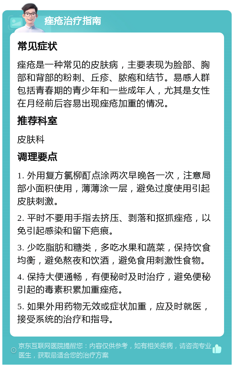 痤疮治疗指南 常见症状 痤疮是一种常见的皮肤病，主要表现为脸部、胸部和背部的粉刺、丘疹、脓疱和结节。易感人群包括青春期的青少年和一些成年人，尤其是女性在月经前后容易出现痤疮加重的情况。 推荐科室 皮肤科 调理要点 1. 外用复方氯柳酊点涂两次早晚各一次，注意局部小面积使用，薄薄涂一层，避免过度使用引起皮肤刺激。 2. 平时不要用手指去挤压、剥落和抠抓痤疮，以免引起感染和留下疤痕。 3. 少吃脂肪和糖类，多吃水果和蔬菜，保持饮食均衡，避免熬夜和饮酒，避免食用刺激性食物。 4. 保持大便通畅，有便秘时及时治疗，避免便秘引起的毒素积累加重痤疮。 5. 如果外用药物无效或症状加重，应及时就医，接受系统的治疗和指导。