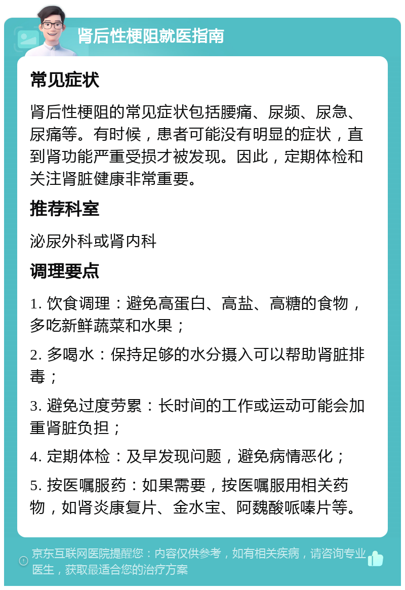 肾后性梗阻就医指南 常见症状 肾后性梗阻的常见症状包括腰痛、尿频、尿急、尿痛等。有时候，患者可能没有明显的症状，直到肾功能严重受损才被发现。因此，定期体检和关注肾脏健康非常重要。 推荐科室 泌尿外科或肾内科 调理要点 1. 饮食调理：避免高蛋白、高盐、高糖的食物，多吃新鲜蔬菜和水果； 2. 多喝水：保持足够的水分摄入可以帮助肾脏排毒； 3. 避免过度劳累：长时间的工作或运动可能会加重肾脏负担； 4. 定期体检：及早发现问题，避免病情恶化； 5. 按医嘱服药：如果需要，按医嘱服用相关药物，如肾炎康复片、金水宝、阿魏酸哌嗪片等。