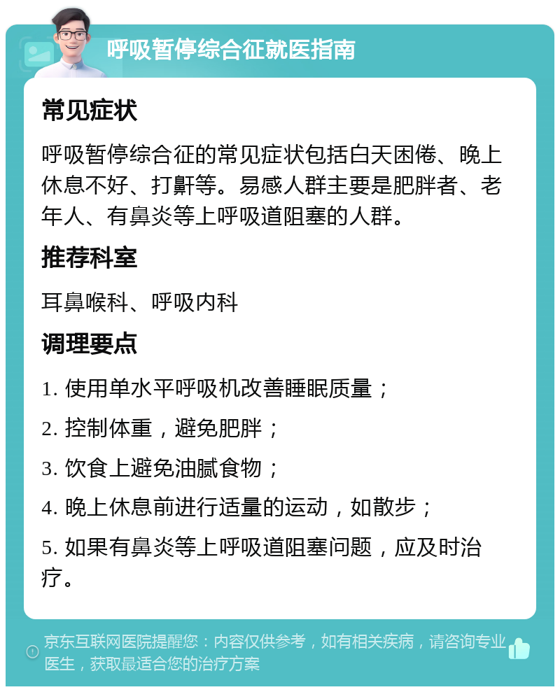 呼吸暂停综合征就医指南 常见症状 呼吸暂停综合征的常见症状包括白天困倦、晚上休息不好、打鼾等。易感人群主要是肥胖者、老年人、有鼻炎等上呼吸道阻塞的人群。 推荐科室 耳鼻喉科、呼吸内科 调理要点 1. 使用单水平呼吸机改善睡眠质量； 2. 控制体重，避免肥胖； 3. 饮食上避免油腻食物； 4. 晚上休息前进行适量的运动，如散步； 5. 如果有鼻炎等上呼吸道阻塞问题，应及时治疗。