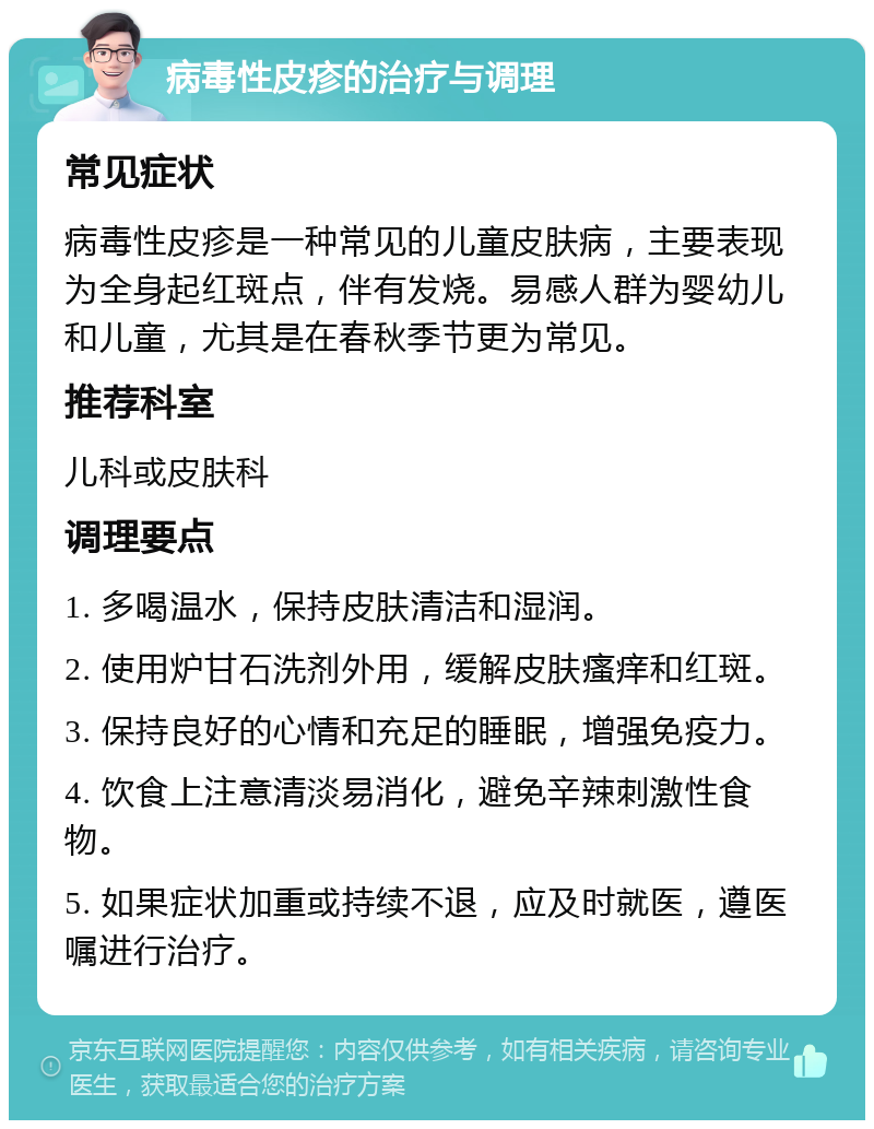 病毒性皮疹的治疗与调理 常见症状 病毒性皮疹是一种常见的儿童皮肤病，主要表现为全身起红斑点，伴有发烧。易感人群为婴幼儿和儿童，尤其是在春秋季节更为常见。 推荐科室 儿科或皮肤科 调理要点 1. 多喝温水，保持皮肤清洁和湿润。 2. 使用炉甘石洗剂外用，缓解皮肤瘙痒和红斑。 3. 保持良好的心情和充足的睡眠，增强免疫力。 4. 饮食上注意清淡易消化，避免辛辣刺激性食物。 5. 如果症状加重或持续不退，应及时就医，遵医嘱进行治疗。