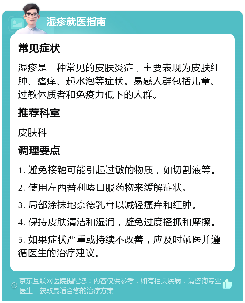 湿疹就医指南 常见症状 湿疹是一种常见的皮肤炎症，主要表现为皮肤红肿、瘙痒、起水泡等症状。易感人群包括儿童、过敏体质者和免疫力低下的人群。 推荐科室 皮肤科 调理要点 1. 避免接触可能引起过敏的物质，如切割液等。 2. 使用左西替利嗪口服药物来缓解症状。 3. 局部涂抹地奈德乳膏以减轻瘙痒和红肿。 4. 保持皮肤清洁和湿润，避免过度搔抓和摩擦。 5. 如果症状严重或持续不改善，应及时就医并遵循医生的治疗建议。