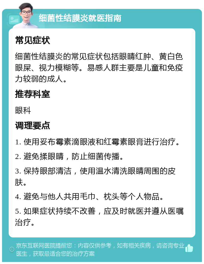 细菌性结膜炎就医指南 常见症状 细菌性结膜炎的常见症状包括眼睛红肿、黄白色眼屎、视力模糊等。易感人群主要是儿童和免疫力较弱的成人。 推荐科室 眼科 调理要点 1. 使用妥布霉素滴眼液和红霉素眼膏进行治疗。 2. 避免揉眼睛，防止细菌传播。 3. 保持眼部清洁，使用温水清洗眼睛周围的皮肤。 4. 避免与他人共用毛巾、枕头等个人物品。 5. 如果症状持续不改善，应及时就医并遵从医嘱治疗。