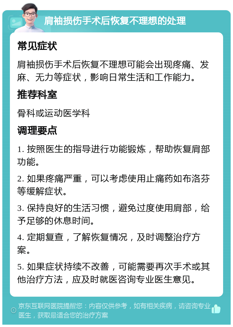 肩袖损伤手术后恢复不理想的处理 常见症状 肩袖损伤手术后恢复不理想可能会出现疼痛、发麻、无力等症状，影响日常生活和工作能力。 推荐科室 骨科或运动医学科 调理要点 1. 按照医生的指导进行功能锻炼，帮助恢复肩部功能。 2. 如果疼痛严重，可以考虑使用止痛药如布洛芬等缓解症状。 3. 保持良好的生活习惯，避免过度使用肩部，给予足够的休息时间。 4. 定期复查，了解恢复情况，及时调整治疗方案。 5. 如果症状持续不改善，可能需要再次手术或其他治疗方法，应及时就医咨询专业医生意见。