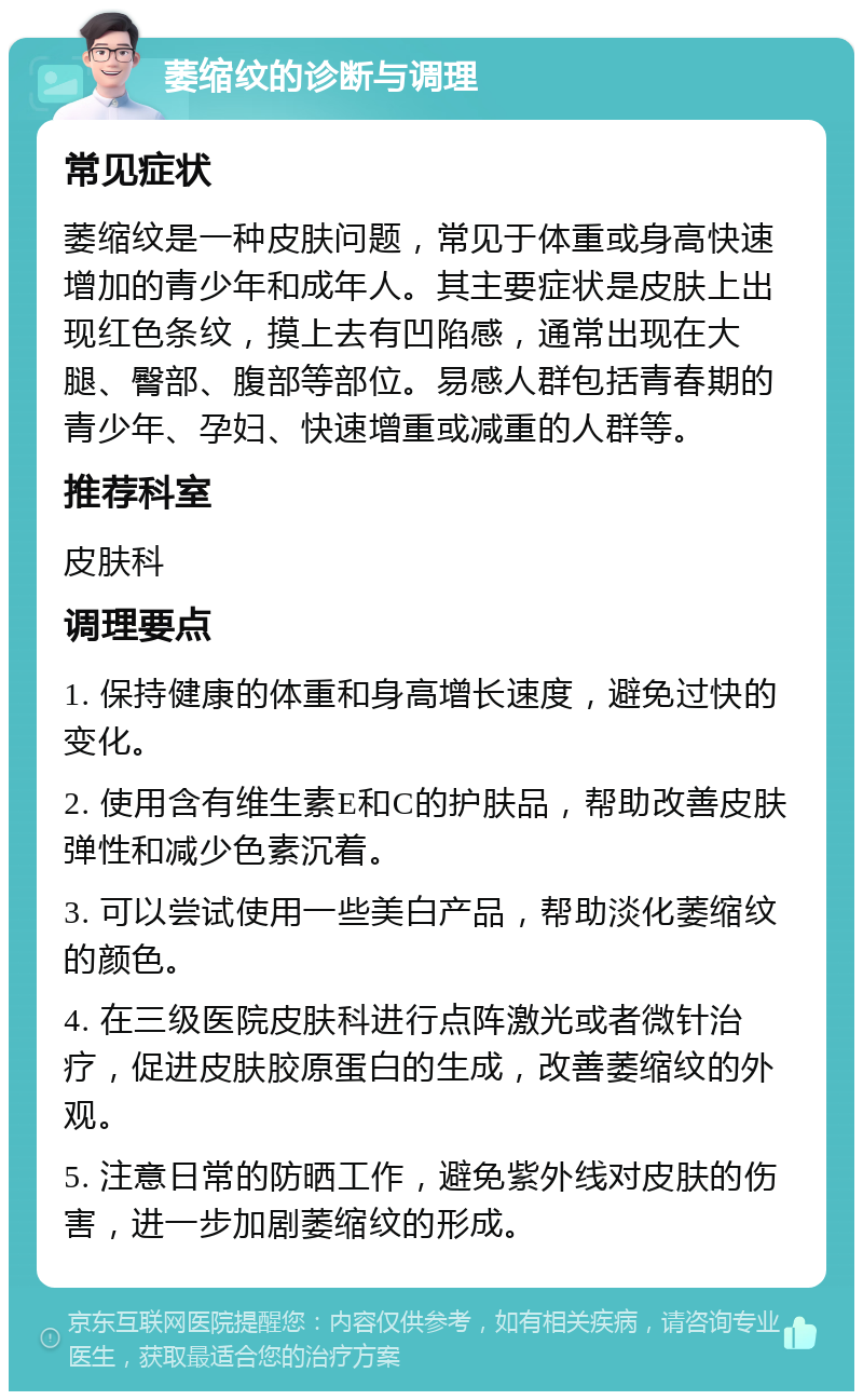 萎缩纹的诊断与调理 常见症状 萎缩纹是一种皮肤问题，常见于体重或身高快速增加的青少年和成年人。其主要症状是皮肤上出现红色条纹，摸上去有凹陷感，通常出现在大腿、臀部、腹部等部位。易感人群包括青春期的青少年、孕妇、快速增重或减重的人群等。 推荐科室 皮肤科 调理要点 1. 保持健康的体重和身高增长速度，避免过快的变化。 2. 使用含有维生素E和C的护肤品，帮助改善皮肤弹性和减少色素沉着。 3. 可以尝试使用一些美白产品，帮助淡化萎缩纹的颜色。 4. 在三级医院皮肤科进行点阵激光或者微针治疗，促进皮肤胶原蛋白的生成，改善萎缩纹的外观。 5. 注意日常的防晒工作，避免紫外线对皮肤的伤害，进一步加剧萎缩纹的形成。