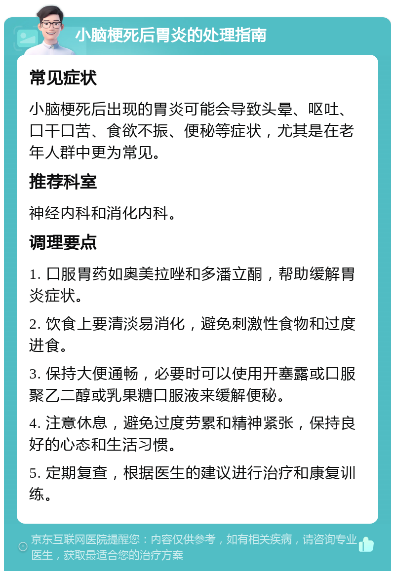 小脑梗死后胃炎的处理指南 常见症状 小脑梗死后出现的胃炎可能会导致头晕、呕吐、口干口苦、食欲不振、便秘等症状，尤其是在老年人群中更为常见。 推荐科室 神经内科和消化内科。 调理要点 1. 口服胃药如奥美拉唑和多潘立酮，帮助缓解胃炎症状。 2. 饮食上要清淡易消化，避免刺激性食物和过度进食。 3. 保持大便通畅，必要时可以使用开塞露或口服聚乙二醇或乳果糖口服液来缓解便秘。 4. 注意休息，避免过度劳累和精神紧张，保持良好的心态和生活习惯。 5. 定期复查，根据医生的建议进行治疗和康复训练。