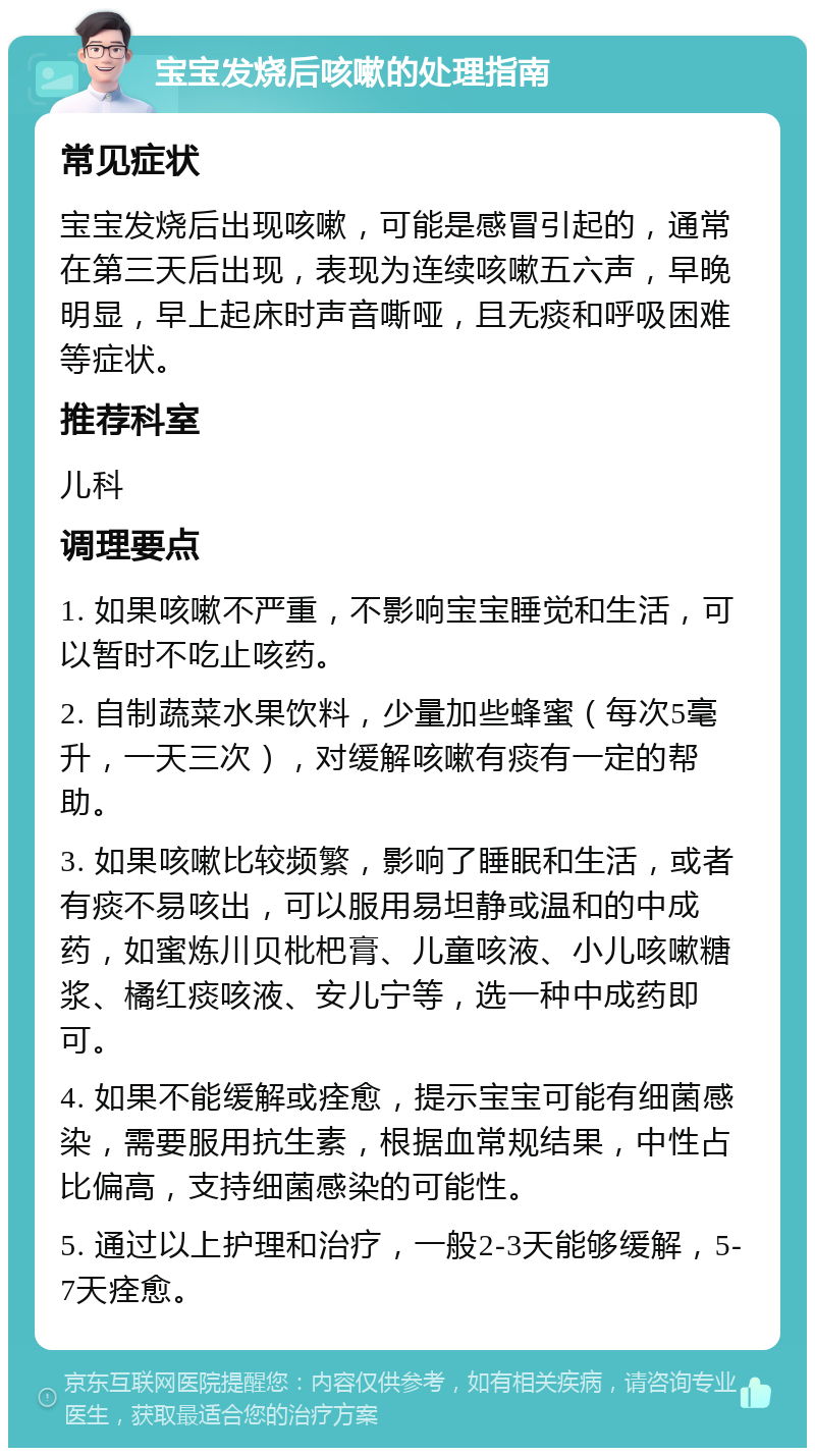 宝宝发烧后咳嗽的处理指南 常见症状 宝宝发烧后出现咳嗽，可能是感冒引起的，通常在第三天后出现，表现为连续咳嗽五六声，早晚明显，早上起床时声音嘶哑，且无痰和呼吸困难等症状。 推荐科室 儿科 调理要点 1. 如果咳嗽不严重，不影响宝宝睡觉和生活，可以暂时不吃止咳药。 2. 自制蔬菜水果饮料，少量加些蜂蜜（每次5毫升，一天三次），对缓解咳嗽有痰有一定的帮助。 3. 如果咳嗽比较频繁，影响了睡眠和生活，或者有痰不易咳出，可以服用易坦静或温和的中成药，如蜜炼川贝枇杷膏、儿童咳液、小儿咳嗽糖浆、橘红痰咳液、安儿宁等，选一种中成药即可。 4. 如果不能缓解或痊愈，提示宝宝可能有细菌感染，需要服用抗生素，根据血常规结果，中性占比偏高，支持细菌感染的可能性。 5. 通过以上护理和治疗，一般2-3天能够缓解，5-7天痊愈。