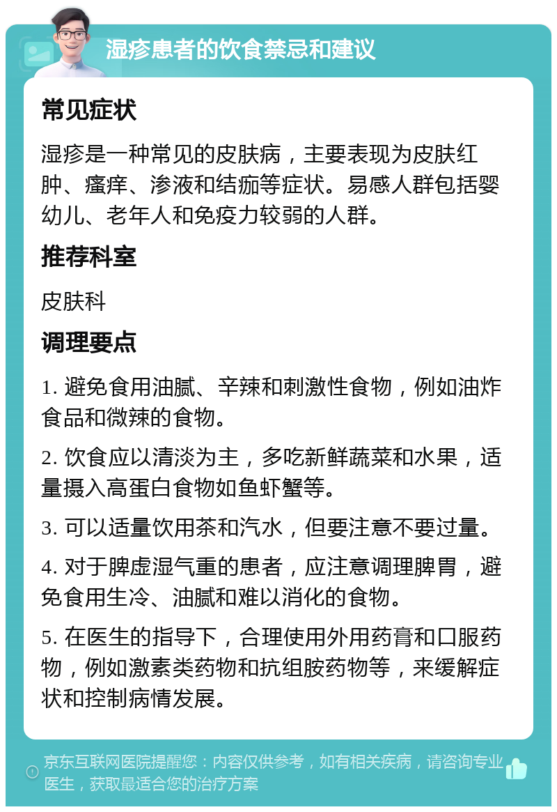 湿疹患者的饮食禁忌和建议 常见症状 湿疹是一种常见的皮肤病，主要表现为皮肤红肿、瘙痒、渗液和结痂等症状。易感人群包括婴幼儿、老年人和免疫力较弱的人群。 推荐科室 皮肤科 调理要点 1. 避免食用油腻、辛辣和刺激性食物，例如油炸食品和微辣的食物。 2. 饮食应以清淡为主，多吃新鲜蔬菜和水果，适量摄入高蛋白食物如鱼虾蟹等。 3. 可以适量饮用茶和汽水，但要注意不要过量。 4. 对于脾虚湿气重的患者，应注意调理脾胃，避免食用生冷、油腻和难以消化的食物。 5. 在医生的指导下，合理使用外用药膏和口服药物，例如激素类药物和抗组胺药物等，来缓解症状和控制病情发展。