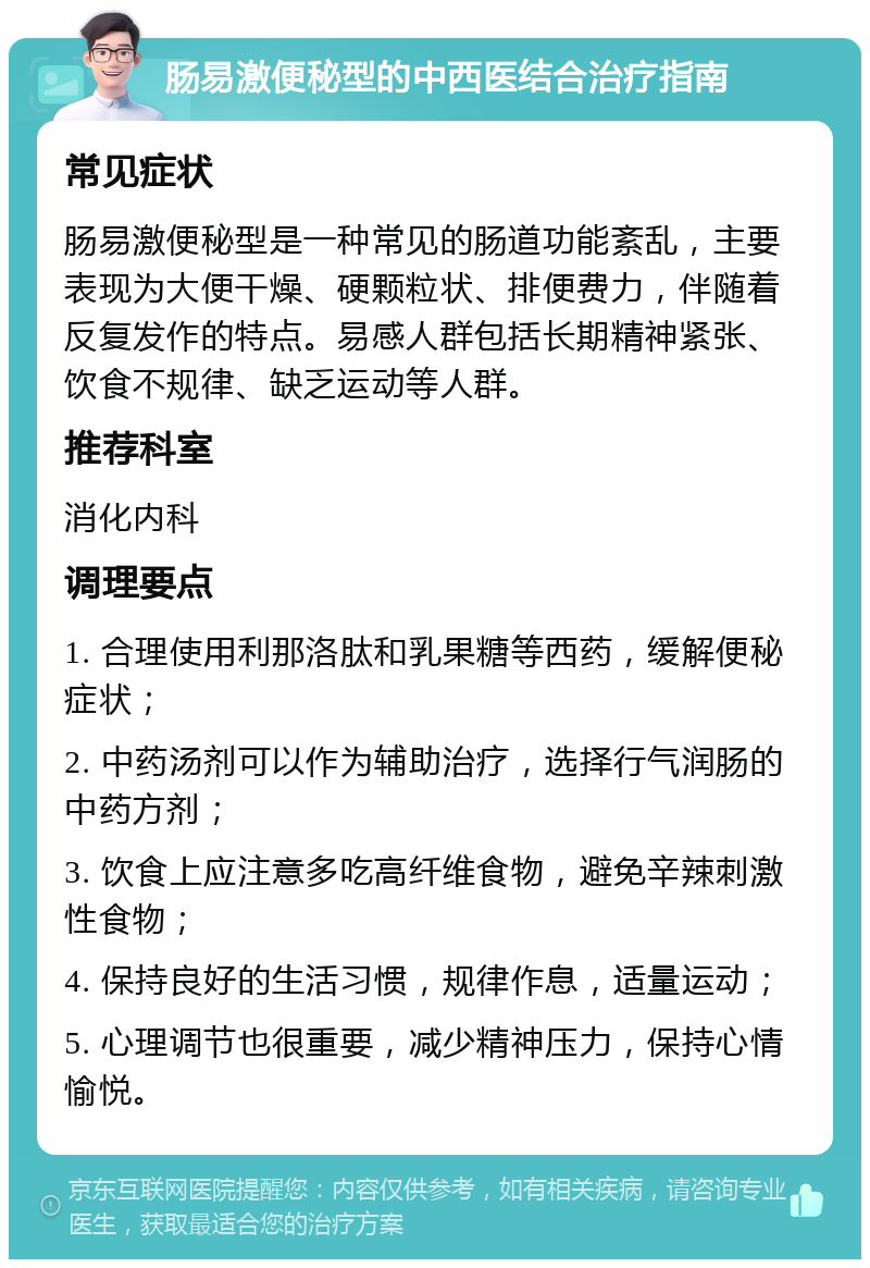 肠易激便秘型的中西医结合治疗指南 常见症状 肠易激便秘型是一种常见的肠道功能紊乱，主要表现为大便干燥、硬颗粒状、排便费力，伴随着反复发作的特点。易感人群包括长期精神紧张、饮食不规律、缺乏运动等人群。 推荐科室 消化内科 调理要点 1. 合理使用利那洛肽和乳果糖等西药，缓解便秘症状； 2. 中药汤剂可以作为辅助治疗，选择行气润肠的中药方剂； 3. 饮食上应注意多吃高纤维食物，避免辛辣刺激性食物； 4. 保持良好的生活习惯，规律作息，适量运动； 5. 心理调节也很重要，减少精神压力，保持心情愉悦。