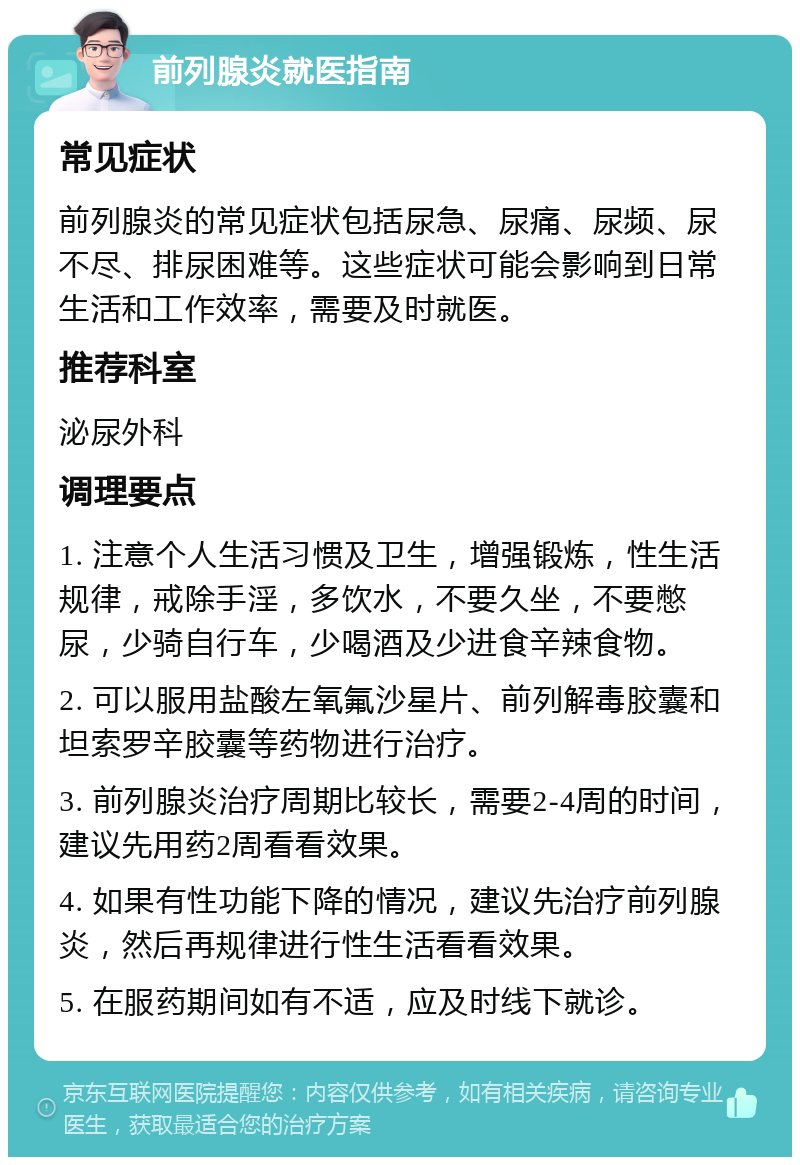 前列腺炎就医指南 常见症状 前列腺炎的常见症状包括尿急、尿痛、尿频、尿不尽、排尿困难等。这些症状可能会影响到日常生活和工作效率，需要及时就医。 推荐科室 泌尿外科 调理要点 1. 注意个人生活习惯及卫生，增强锻炼，性生活规律，戒除手淫，多饮水，不要久坐，不要憋尿，少骑自行车，少喝酒及少进食辛辣食物。 2. 可以服用盐酸左氧氟沙星片、前列解毒胶囊和坦索罗辛胶囊等药物进行治疗。 3. 前列腺炎治疗周期比较长，需要2-4周的时间，建议先用药2周看看效果。 4. 如果有性功能下降的情况，建议先治疗前列腺炎，然后再规律进行性生活看看效果。 5. 在服药期间如有不适，应及时线下就诊。