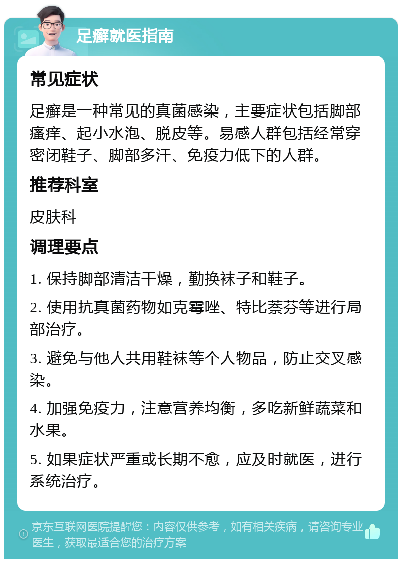 足癣就医指南 常见症状 足癣是一种常见的真菌感染，主要症状包括脚部瘙痒、起小水泡、脱皮等。易感人群包括经常穿密闭鞋子、脚部多汗、免疫力低下的人群。 推荐科室 皮肤科 调理要点 1. 保持脚部清洁干燥，勤换袜子和鞋子。 2. 使用抗真菌药物如克霉唑、特比萘芬等进行局部治疗。 3. 避免与他人共用鞋袜等个人物品，防止交叉感染。 4. 加强免疫力，注意营养均衡，多吃新鲜蔬菜和水果。 5. 如果症状严重或长期不愈，应及时就医，进行系统治疗。