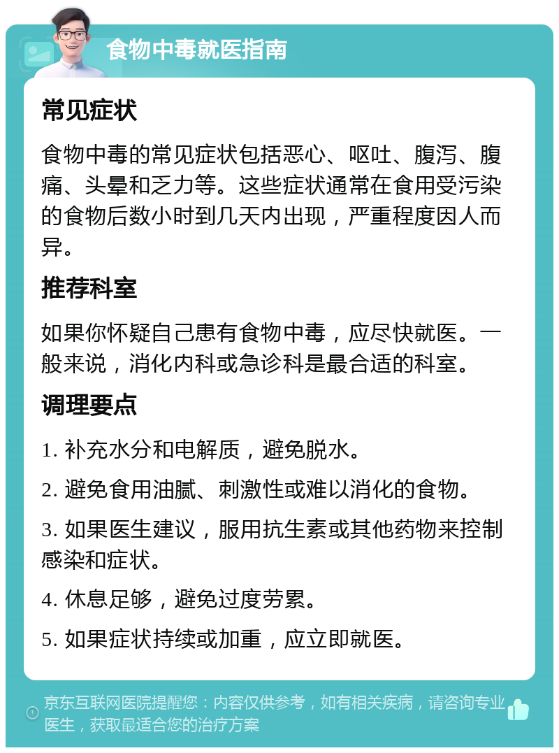 食物中毒就医指南 常见症状 食物中毒的常见症状包括恶心、呕吐、腹泻、腹痛、头晕和乏力等。这些症状通常在食用受污染的食物后数小时到几天内出现，严重程度因人而异。 推荐科室 如果你怀疑自己患有食物中毒，应尽快就医。一般来说，消化内科或急诊科是最合适的科室。 调理要点 1. 补充水分和电解质，避免脱水。 2. 避免食用油腻、刺激性或难以消化的食物。 3. 如果医生建议，服用抗生素或其他药物来控制感染和症状。 4. 休息足够，避免过度劳累。 5. 如果症状持续或加重，应立即就医。