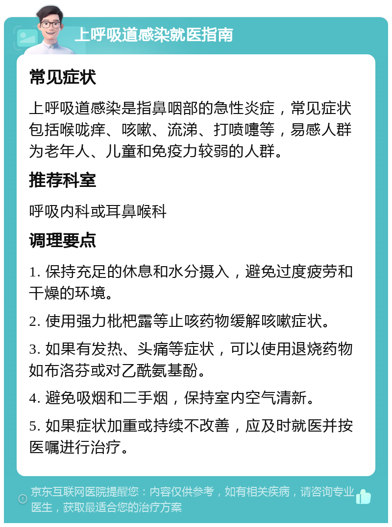 上呼吸道感染就医指南 常见症状 上呼吸道感染是指鼻咽部的急性炎症，常见症状包括喉咙痒、咳嗽、流涕、打喷嚏等，易感人群为老年人、儿童和免疫力较弱的人群。 推荐科室 呼吸内科或耳鼻喉科 调理要点 1. 保持充足的休息和水分摄入，避免过度疲劳和干燥的环境。 2. 使用强力枇杷露等止咳药物缓解咳嗽症状。 3. 如果有发热、头痛等症状，可以使用退烧药物如布洛芬或对乙酰氨基酚。 4. 避免吸烟和二手烟，保持室内空气清新。 5. 如果症状加重或持续不改善，应及时就医并按医嘱进行治疗。