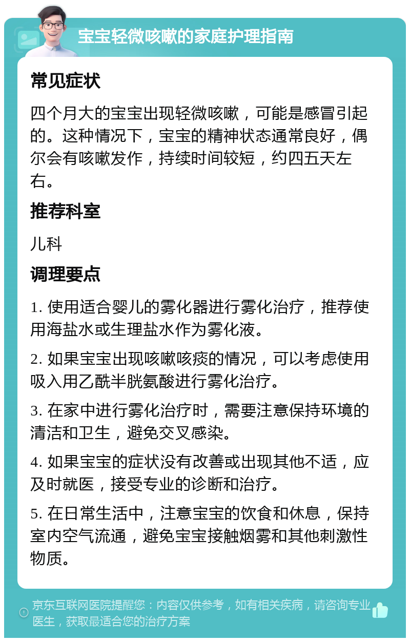 宝宝轻微咳嗽的家庭护理指南 常见症状 四个月大的宝宝出现轻微咳嗽，可能是感冒引起的。这种情况下，宝宝的精神状态通常良好，偶尔会有咳嗽发作，持续时间较短，约四五天左右。 推荐科室 儿科 调理要点 1. 使用适合婴儿的雾化器进行雾化治疗，推荐使用海盐水或生理盐水作为雾化液。 2. 如果宝宝出现咳嗽咳痰的情况，可以考虑使用吸入用乙酰半胱氨酸进行雾化治疗。 3. 在家中进行雾化治疗时，需要注意保持环境的清洁和卫生，避免交叉感染。 4. 如果宝宝的症状没有改善或出现其他不适，应及时就医，接受专业的诊断和治疗。 5. 在日常生活中，注意宝宝的饮食和休息，保持室内空气流通，避免宝宝接触烟雾和其他刺激性物质。