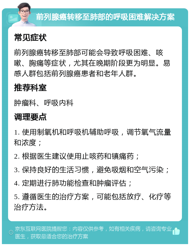 前列腺癌转移至肺部的呼吸困难解决方案 常见症状 前列腺癌转移至肺部可能会导致呼吸困难、咳嗽、胸痛等症状，尤其在晚期阶段更为明显。易感人群包括前列腺癌患者和老年人群。 推荐科室 肿瘤科、呼吸内科 调理要点 1. 使用制氧机和呼吸机辅助呼吸，调节氧气流量和浓度； 2. 根据医生建议使用止咳药和镇痛药； 3. 保持良好的生活习惯，避免吸烟和空气污染； 4. 定期进行肺功能检查和肿瘤评估； 5. 遵循医生的治疗方案，可能包括放疗、化疗等治疗方法。