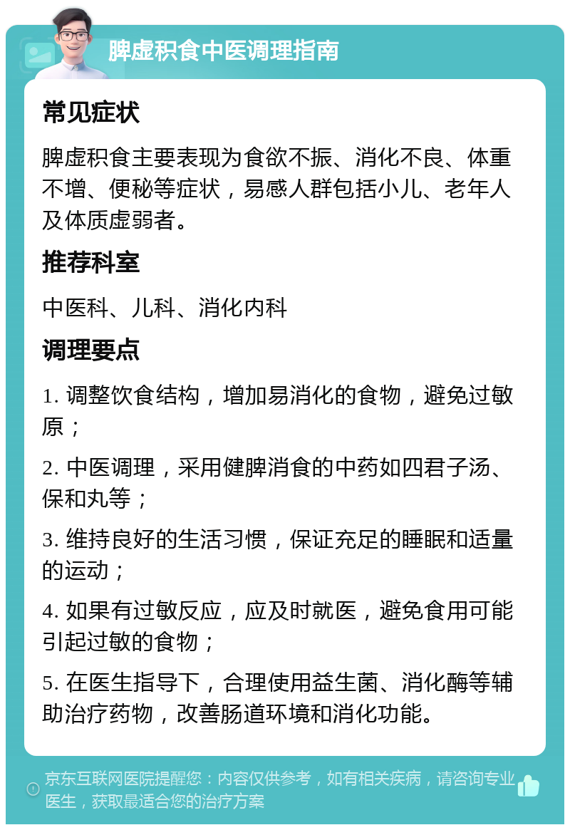 脾虚积食中医调理指南 常见症状 脾虚积食主要表现为食欲不振、消化不良、体重不增、便秘等症状，易感人群包括小儿、老年人及体质虚弱者。 推荐科室 中医科、儿科、消化内科 调理要点 1. 调整饮食结构，增加易消化的食物，避免过敏原； 2. 中医调理，采用健脾消食的中药如四君子汤、保和丸等； 3. 维持良好的生活习惯，保证充足的睡眠和适量的运动； 4. 如果有过敏反应，应及时就医，避免食用可能引起过敏的食物； 5. 在医生指导下，合理使用益生菌、消化酶等辅助治疗药物，改善肠道环境和消化功能。