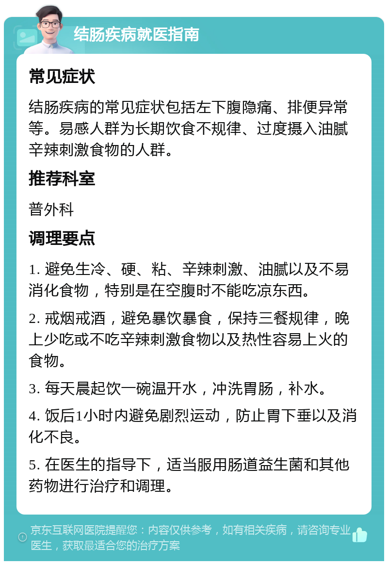 结肠疾病就医指南 常见症状 结肠疾病的常见症状包括左下腹隐痛、排便异常等。易感人群为长期饮食不规律、过度摄入油腻辛辣刺激食物的人群。 推荐科室 普外科 调理要点 1. 避免生冷、硬、粘、辛辣刺激、油腻以及不易消化食物，特别是在空腹时不能吃凉东西。 2. 戒烟戒酒，避免暴饮暴食，保持三餐规律，晚上少吃或不吃辛辣刺激食物以及热性容易上火的食物。 3. 每天晨起饮一碗温开水，冲洗胃肠，补水。 4. 饭后1小时内避免剧烈运动，防止胃下垂以及消化不良。 5. 在医生的指导下，适当服用肠道益生菌和其他药物进行治疗和调理。