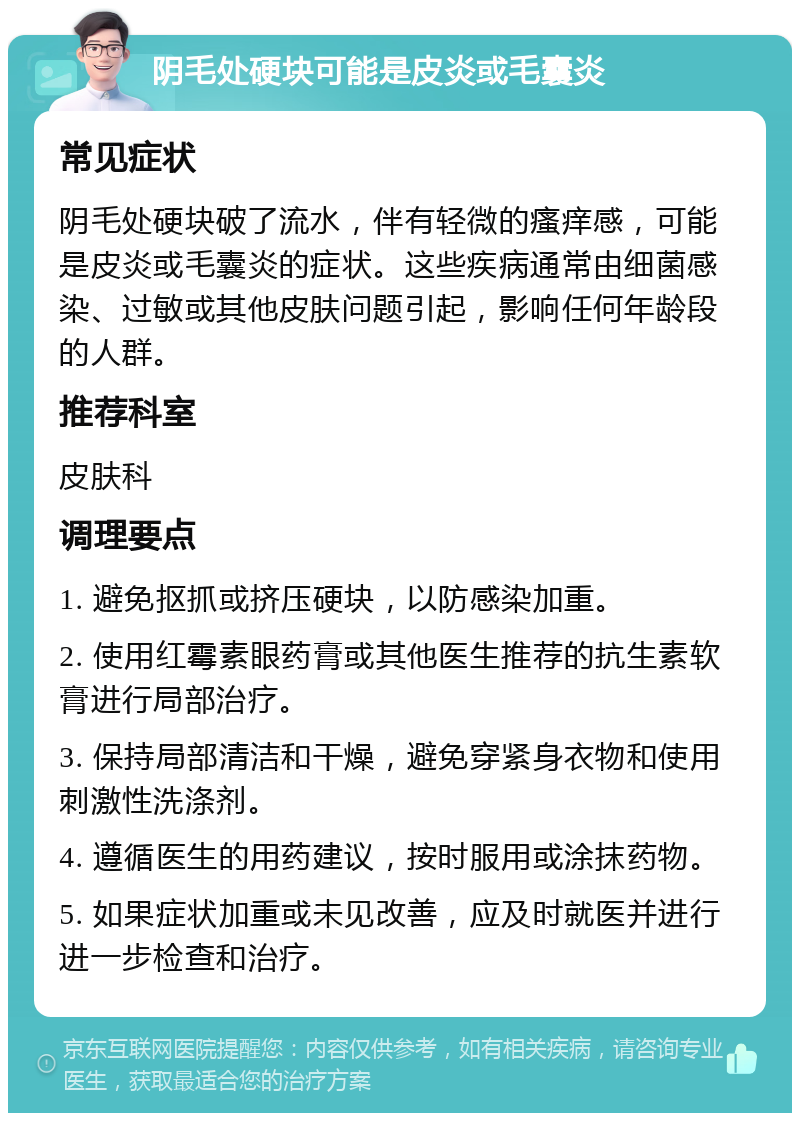 阴毛处硬块可能是皮炎或毛囊炎 常见症状 阴毛处硬块破了流水，伴有轻微的瘙痒感，可能是皮炎或毛囊炎的症状。这些疾病通常由细菌感染、过敏或其他皮肤问题引起，影响任何年龄段的人群。 推荐科室 皮肤科 调理要点 1. 避免抠抓或挤压硬块，以防感染加重。 2. 使用红霉素眼药膏或其他医生推荐的抗生素软膏进行局部治疗。 3. 保持局部清洁和干燥，避免穿紧身衣物和使用刺激性洗涤剂。 4. 遵循医生的用药建议，按时服用或涂抹药物。 5. 如果症状加重或未见改善，应及时就医并进行进一步检查和治疗。