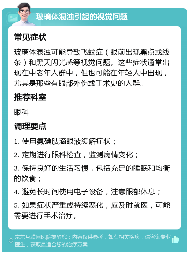 玻璃体混浊引起的视觉问题 常见症状 玻璃体混浊可能导致飞蚊症（眼前出现黑点或线条）和黑天闪光感等视觉问题。这些症状通常出现在中老年人群中，但也可能在年轻人中出现，尤其是那些有眼部外伤或手术史的人群。 推荐科室 眼科 调理要点 1. 使用氨碘肽滴眼液缓解症状； 2. 定期进行眼科检查，监测病情变化； 3. 保持良好的生活习惯，包括充足的睡眠和均衡的饮食； 4. 避免长时间使用电子设备，注意眼部休息； 5. 如果症状严重或持续恶化，应及时就医，可能需要进行手术治疗。