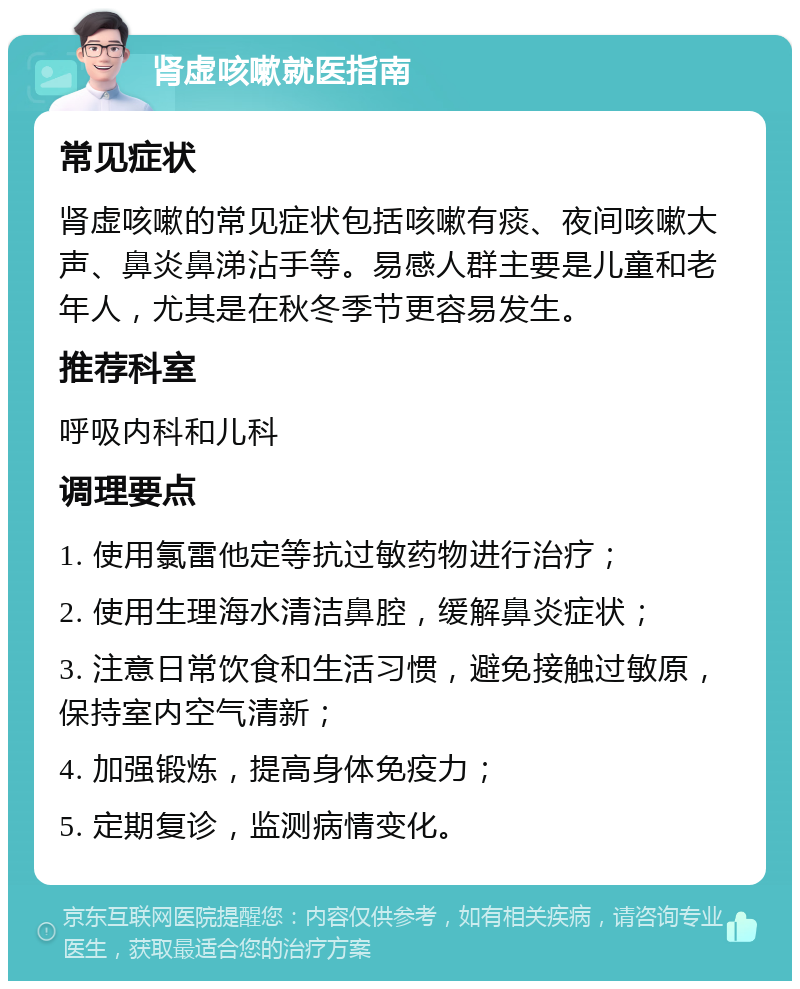 肾虚咳嗽就医指南 常见症状 肾虚咳嗽的常见症状包括咳嗽有痰、夜间咳嗽大声、鼻炎鼻涕沾手等。易感人群主要是儿童和老年人，尤其是在秋冬季节更容易发生。 推荐科室 呼吸内科和儿科 调理要点 1. 使用氯雷他定等抗过敏药物进行治疗； 2. 使用生理海水清洁鼻腔，缓解鼻炎症状； 3. 注意日常饮食和生活习惯，避免接触过敏原，保持室内空气清新； 4. 加强锻炼，提高身体免疫力； 5. 定期复诊，监测病情变化。