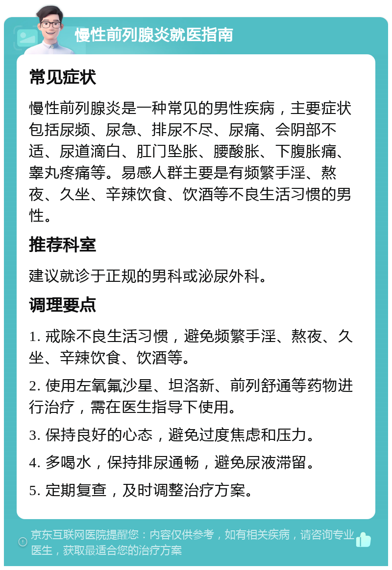 慢性前列腺炎就医指南 常见症状 慢性前列腺炎是一种常见的男性疾病，主要症状包括尿频、尿急、排尿不尽、尿痛、会阴部不适、尿道滴白、肛门坠胀、腰酸胀、下腹胀痛、睾丸疼痛等。易感人群主要是有频繁手淫、熬夜、久坐、辛辣饮食、饮酒等不良生活习惯的男性。 推荐科室 建议就诊于正规的男科或泌尿外科。 调理要点 1. 戒除不良生活习惯，避免频繁手淫、熬夜、久坐、辛辣饮食、饮酒等。 2. 使用左氧氟沙星、坦洛新、前列舒通等药物进行治疗，需在医生指导下使用。 3. 保持良好的心态，避免过度焦虑和压力。 4. 多喝水，保持排尿通畅，避免尿液滞留。 5. 定期复查，及时调整治疗方案。