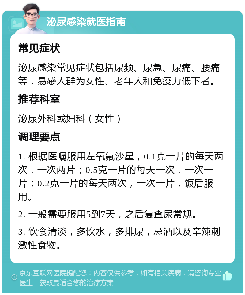 泌尿感染就医指南 常见症状 泌尿感染常见症状包括尿频、尿急、尿痛、腰痛等，易感人群为女性、老年人和免疫力低下者。 推荐科室 泌尿外科或妇科（女性） 调理要点 1. 根据医嘱服用左氧氟沙星，0.1克一片的每天两次，一次两片；0.5克一片的每天一次，一次一片；0.2克一片的每天两次，一次一片，饭后服用。 2. 一般需要服用5到7天，之后复查尿常规。 3. 饮食清淡，多饮水，多排尿，忌酒以及辛辣刺激性食物。