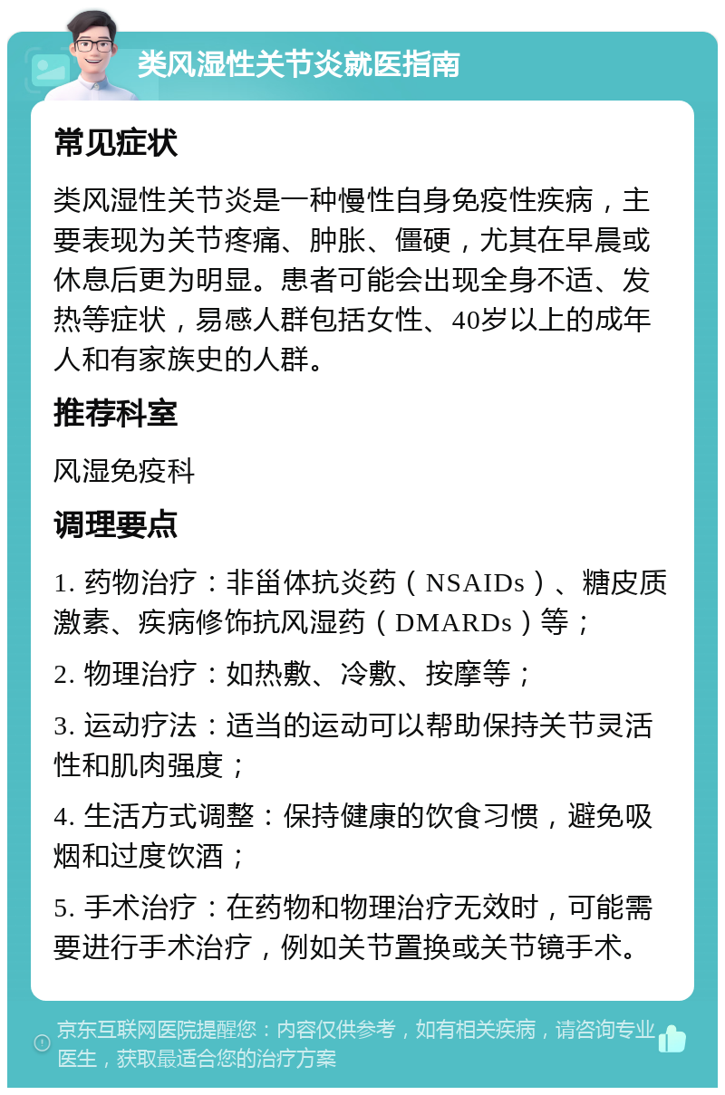 类风湿性关节炎就医指南 常见症状 类风湿性关节炎是一种慢性自身免疫性疾病，主要表现为关节疼痛、肿胀、僵硬，尤其在早晨或休息后更为明显。患者可能会出现全身不适、发热等症状，易感人群包括女性、40岁以上的成年人和有家族史的人群。 推荐科室 风湿免疫科 调理要点 1. 药物治疗：非甾体抗炎药（NSAIDs）、糖皮质激素、疾病修饰抗风湿药（DMARDs）等； 2. 物理治疗：如热敷、冷敷、按摩等； 3. 运动疗法：适当的运动可以帮助保持关节灵活性和肌肉强度； 4. 生活方式调整：保持健康的饮食习惯，避免吸烟和过度饮酒； 5. 手术治疗：在药物和物理治疗无效时，可能需要进行手术治疗，例如关节置换或关节镜手术。