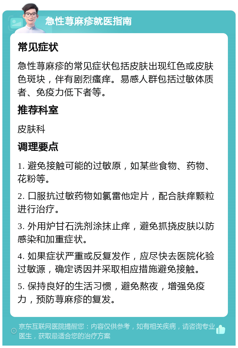 急性荨麻疹就医指南 常见症状 急性荨麻疹的常见症状包括皮肤出现红色或皮肤色斑块，伴有剧烈瘙痒。易感人群包括过敏体质者、免疫力低下者等。 推荐科室 皮肤科 调理要点 1. 避免接触可能的过敏原，如某些食物、药物、花粉等。 2. 口服抗过敏药物如氯雷他定片，配合肤痒颗粒进行治疗。 3. 外用炉甘石洗剂涂抹止痒，避免抓挠皮肤以防感染和加重症状。 4. 如果症状严重或反复发作，应尽快去医院化验过敏源，确定诱因并采取相应措施避免接触。 5. 保持良好的生活习惯，避免熬夜，增强免疫力，预防荨麻疹的复发。