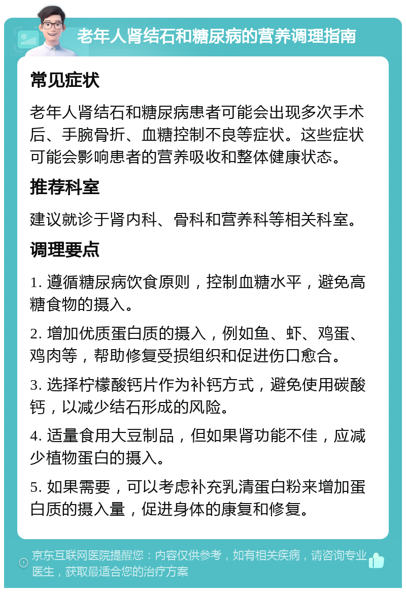 老年人肾结石和糖尿病的营养调理指南 常见症状 老年人肾结石和糖尿病患者可能会出现多次手术后、手腕骨折、血糖控制不良等症状。这些症状可能会影响患者的营养吸收和整体健康状态。 推荐科室 建议就诊于肾内科、骨科和营养科等相关科室。 调理要点 1. 遵循糖尿病饮食原则，控制血糖水平，避免高糖食物的摄入。 2. 增加优质蛋白质的摄入，例如鱼、虾、鸡蛋、鸡肉等，帮助修复受损组织和促进伤口愈合。 3. 选择柠檬酸钙片作为补钙方式，避免使用碳酸钙，以减少结石形成的风险。 4. 适量食用大豆制品，但如果肾功能不佳，应减少植物蛋白的摄入。 5. 如果需要，可以考虑补充乳清蛋白粉来增加蛋白质的摄入量，促进身体的康复和修复。