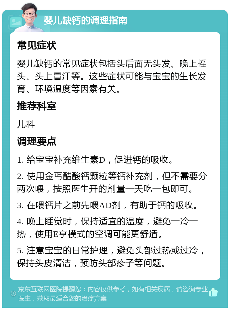 婴儿缺钙的调理指南 常见症状 婴儿缺钙的常见症状包括头后面无头发、晚上摇头、头上冒汗等。这些症状可能与宝宝的生长发育、环境温度等因素有关。 推荐科室 儿科 调理要点 1. 给宝宝补充维生素D，促进钙的吸收。 2. 使用金丐醋酸钙颗粒等钙补充剂，但不需要分两次喂，按照医生开的剂量一天吃一包即可。 3. 在喂钙片之前先喂AD剂，有助于钙的吸收。 4. 晚上睡觉时，保持适宜的温度，避免一冷一热，使用E享模式的空调可能更舒适。 5. 注意宝宝的日常护理，避免头部过热或过冷，保持头皮清洁，预防头部疹子等问题。