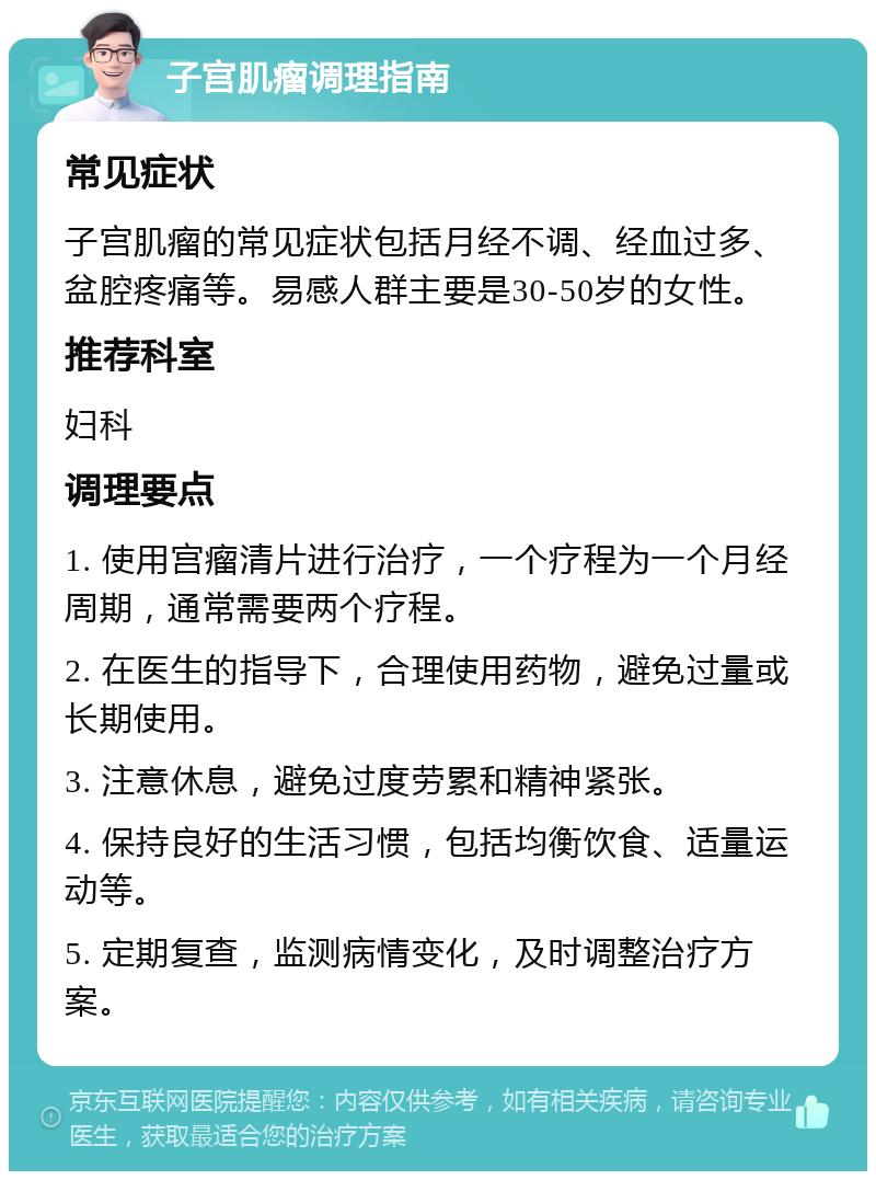 子宫肌瘤调理指南 常见症状 子宫肌瘤的常见症状包括月经不调、经血过多、盆腔疼痛等。易感人群主要是30-50岁的女性。 推荐科室 妇科 调理要点 1. 使用宫瘤清片进行治疗，一个疗程为一个月经周期，通常需要两个疗程。 2. 在医生的指导下，合理使用药物，避免过量或长期使用。 3. 注意休息，避免过度劳累和精神紧张。 4. 保持良好的生活习惯，包括均衡饮食、适量运动等。 5. 定期复查，监测病情变化，及时调整治疗方案。