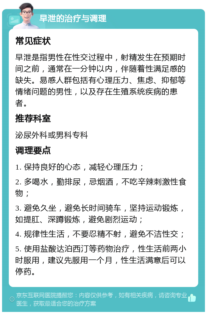 早泄的治疗与调理 常见症状 早泄是指男性在性交过程中，射精发生在预期时间之前，通常在一分钟以内，伴随着性满足感的缺失。易感人群包括有心理压力、焦虑、抑郁等情绪问题的男性，以及存在生殖系统疾病的患者。 推荐科室 泌尿外科或男科专科 调理要点 1. 保持良好的心态，减轻心理压力； 2. 多喝水，勤排尿，忌烟酒，不吃辛辣刺激性食物； 3. 避免久坐，避免长时间骑车，坚持运动锻炼，如提肛、深蹲锻炼，避免剧烈运动； 4. 规律性生活，不要忍精不射，避免不洁性交； 5. 使用盐酸达泊西汀等药物治疗，性生活前两小时服用，建议先服用一个月，性生活满意后可以停药。