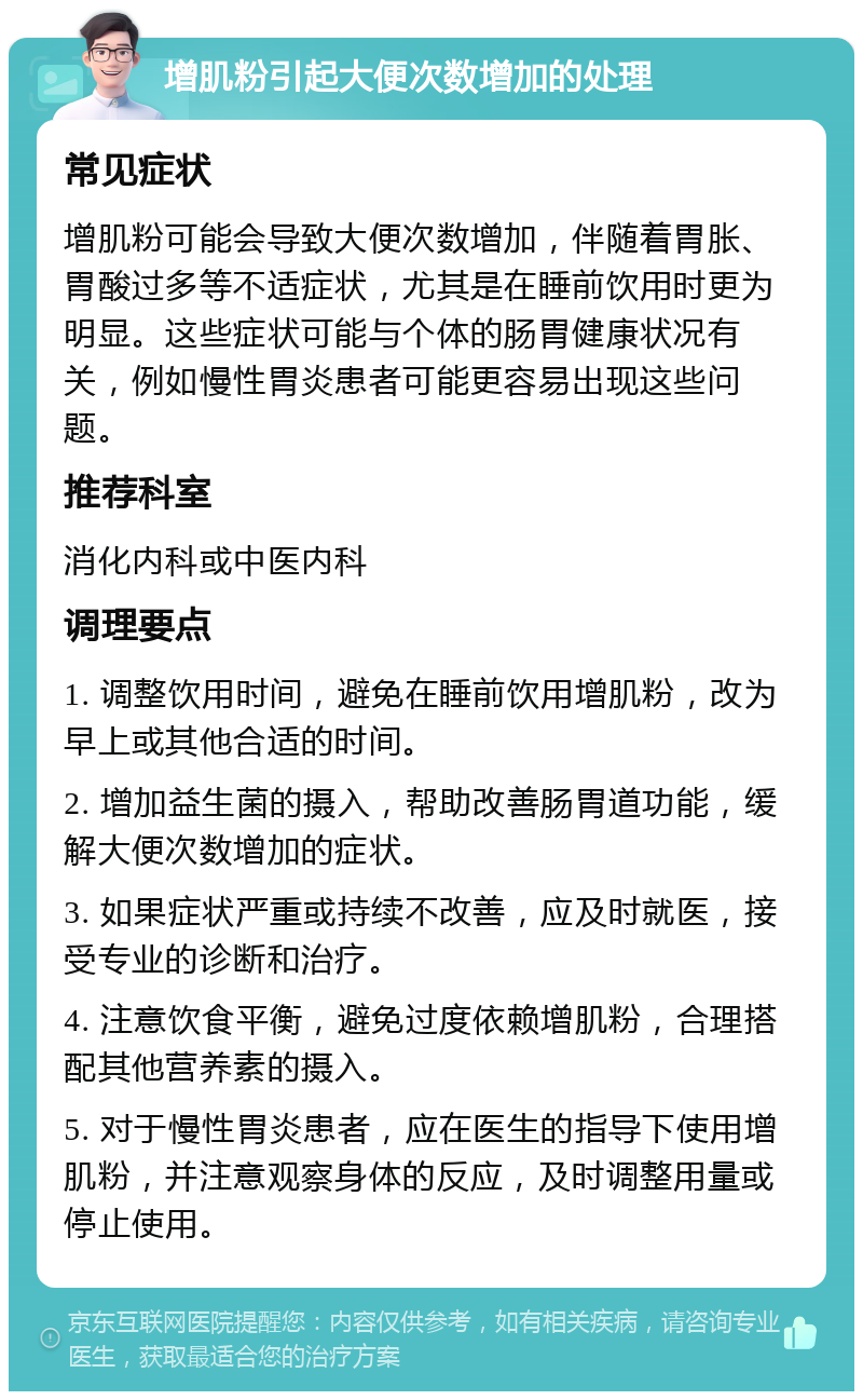 增肌粉引起大便次数增加的处理 常见症状 增肌粉可能会导致大便次数增加，伴随着胃胀、胃酸过多等不适症状，尤其是在睡前饮用时更为明显。这些症状可能与个体的肠胃健康状况有关，例如慢性胃炎患者可能更容易出现这些问题。 推荐科室 消化内科或中医内科 调理要点 1. 调整饮用时间，避免在睡前饮用增肌粉，改为早上或其他合适的时间。 2. 增加益生菌的摄入，帮助改善肠胃道功能，缓解大便次数增加的症状。 3. 如果症状严重或持续不改善，应及时就医，接受专业的诊断和治疗。 4. 注意饮食平衡，避免过度依赖增肌粉，合理搭配其他营养素的摄入。 5. 对于慢性胃炎患者，应在医生的指导下使用增肌粉，并注意观察身体的反应，及时调整用量或停止使用。