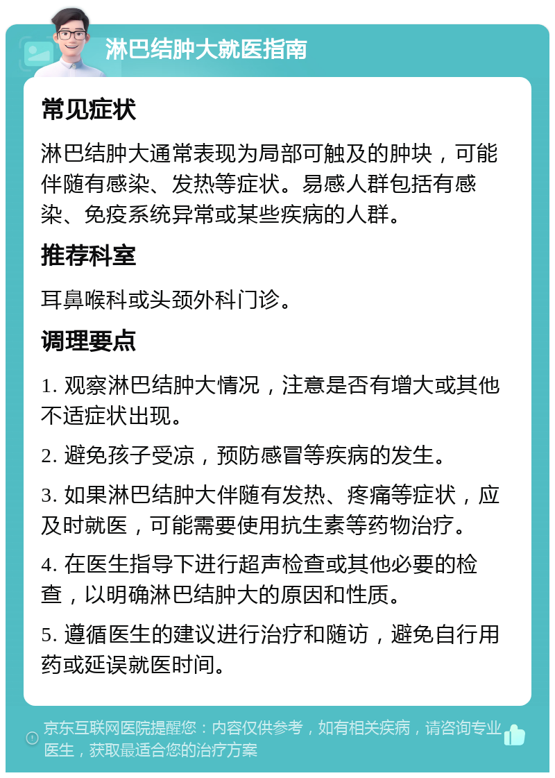 淋巴结肿大就医指南 常见症状 淋巴结肿大通常表现为局部可触及的肿块，可能伴随有感染、发热等症状。易感人群包括有感染、免疫系统异常或某些疾病的人群。 推荐科室 耳鼻喉科或头颈外科门诊。 调理要点 1. 观察淋巴结肿大情况，注意是否有增大或其他不适症状出现。 2. 避免孩子受凉，预防感冒等疾病的发生。 3. 如果淋巴结肿大伴随有发热、疼痛等症状，应及时就医，可能需要使用抗生素等药物治疗。 4. 在医生指导下进行超声检查或其他必要的检查，以明确淋巴结肿大的原因和性质。 5. 遵循医生的建议进行治疗和随访，避免自行用药或延误就医时间。