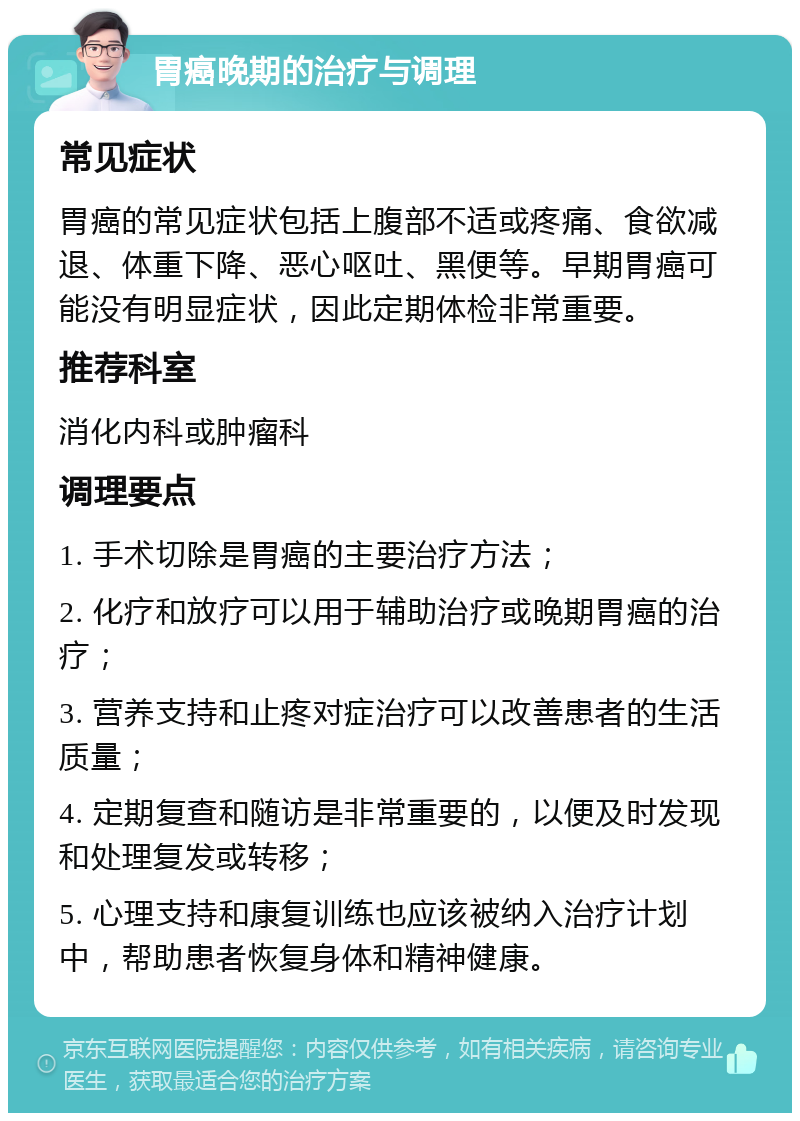 胃癌晚期的治疗与调理 常见症状 胃癌的常见症状包括上腹部不适或疼痛、食欲减退、体重下降、恶心呕吐、黑便等。早期胃癌可能没有明显症状，因此定期体检非常重要。 推荐科室 消化内科或肿瘤科 调理要点 1. 手术切除是胃癌的主要治疗方法； 2. 化疗和放疗可以用于辅助治疗或晚期胃癌的治疗； 3. 营养支持和止疼对症治疗可以改善患者的生活质量； 4. 定期复查和随访是非常重要的，以便及时发现和处理复发或转移； 5. 心理支持和康复训练也应该被纳入治疗计划中，帮助患者恢复身体和精神健康。