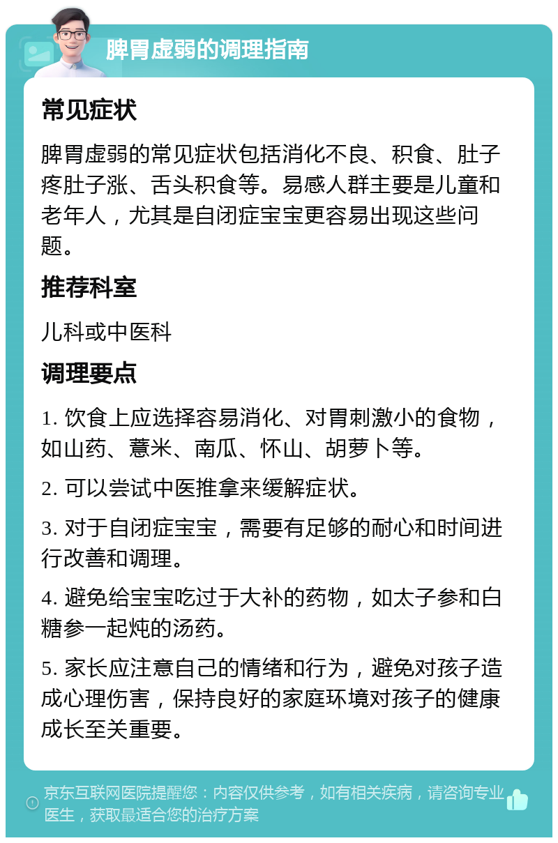 脾胃虚弱的调理指南 常见症状 脾胃虚弱的常见症状包括消化不良、积食、肚子疼肚子涨、舌头积食等。易感人群主要是儿童和老年人，尤其是自闭症宝宝更容易出现这些问题。 推荐科室 儿科或中医科 调理要点 1. 饮食上应选择容易消化、对胃刺激小的食物，如山药、薏米、南瓜、怀山、胡萝卜等。 2. 可以尝试中医推拿来缓解症状。 3. 对于自闭症宝宝，需要有足够的耐心和时间进行改善和调理。 4. 避免给宝宝吃过于大补的药物，如太子参和白糖参一起炖的汤药。 5. 家长应注意自己的情绪和行为，避免对孩子造成心理伤害，保持良好的家庭环境对孩子的健康成长至关重要。