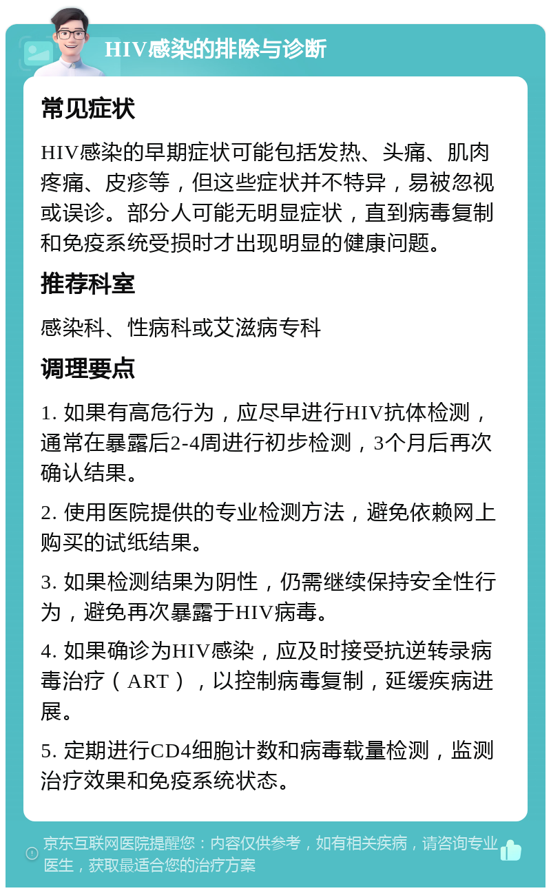 HIV感染的排除与诊断 常见症状 HIV感染的早期症状可能包括发热、头痛、肌肉疼痛、皮疹等，但这些症状并不特异，易被忽视或误诊。部分人可能无明显症状，直到病毒复制和免疫系统受损时才出现明显的健康问题。 推荐科室 感染科、性病科或艾滋病专科 调理要点 1. 如果有高危行为，应尽早进行HIV抗体检测，通常在暴露后2-4周进行初步检测，3个月后再次确认结果。 2. 使用医院提供的专业检测方法，避免依赖网上购买的试纸结果。 3. 如果检测结果为阴性，仍需继续保持安全性行为，避免再次暴露于HIV病毒。 4. 如果确诊为HIV感染，应及时接受抗逆转录病毒治疗（ART），以控制病毒复制，延缓疾病进展。 5. 定期进行CD4细胞计数和病毒载量检测，监测治疗效果和免疫系统状态。