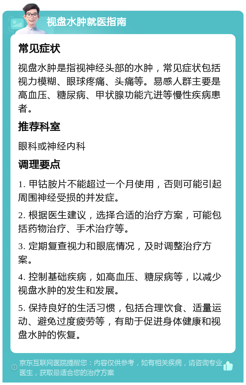 视盘水肿就医指南 常见症状 视盘水肿是指视神经头部的水肿，常见症状包括视力模糊、眼球疼痛、头痛等。易感人群主要是高血压、糖尿病、甲状腺功能亢进等慢性疾病患者。 推荐科室 眼科或神经内科 调理要点 1. 甲钴胺片不能超过一个月使用，否则可能引起周围神经受损的并发症。 2. 根据医生建议，选择合适的治疗方案，可能包括药物治疗、手术治疗等。 3. 定期复查视力和眼底情况，及时调整治疗方案。 4. 控制基础疾病，如高血压、糖尿病等，以减少视盘水肿的发生和发展。 5. 保持良好的生活习惯，包括合理饮食、适量运动、避免过度疲劳等，有助于促进身体健康和视盘水肿的恢复。