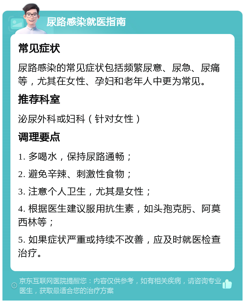 尿路感染就医指南 常见症状 尿路感染的常见症状包括频繁尿意、尿急、尿痛等，尤其在女性、孕妇和老年人中更为常见。 推荐科室 泌尿外科或妇科（针对女性） 调理要点 1. 多喝水，保持尿路通畅； 2. 避免辛辣、刺激性食物； 3. 注意个人卫生，尤其是女性； 4. 根据医生建议服用抗生素，如头孢克肟、阿莫西林等； 5. 如果症状严重或持续不改善，应及时就医检查治疗。