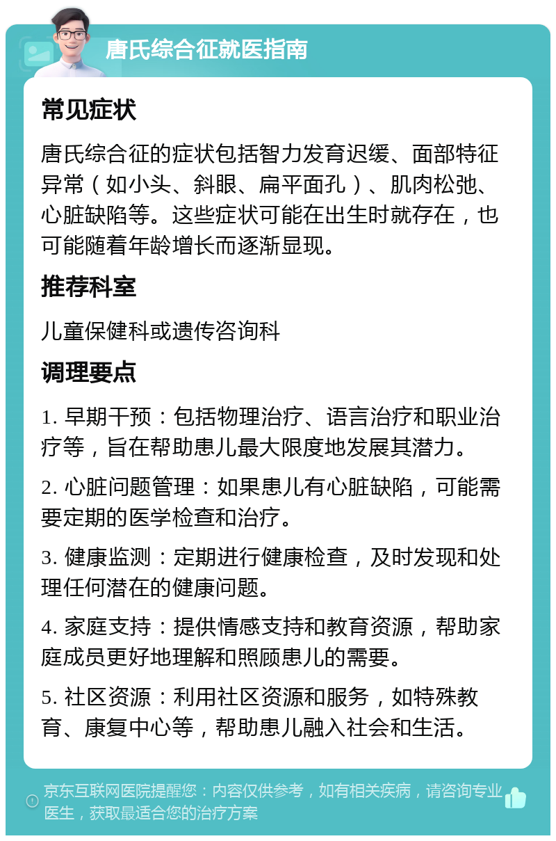 唐氏综合征就医指南 常见症状 唐氏综合征的症状包括智力发育迟缓、面部特征异常（如小头、斜眼、扁平面孔）、肌肉松弛、心脏缺陷等。这些症状可能在出生时就存在，也可能随着年龄增长而逐渐显现。 推荐科室 儿童保健科或遗传咨询科 调理要点 1. 早期干预：包括物理治疗、语言治疗和职业治疗等，旨在帮助患儿最大限度地发展其潜力。 2. 心脏问题管理：如果患儿有心脏缺陷，可能需要定期的医学检查和治疗。 3. 健康监测：定期进行健康检查，及时发现和处理任何潜在的健康问题。 4. 家庭支持：提供情感支持和教育资源，帮助家庭成员更好地理解和照顾患儿的需要。 5. 社区资源：利用社区资源和服务，如特殊教育、康复中心等，帮助患儿融入社会和生活。