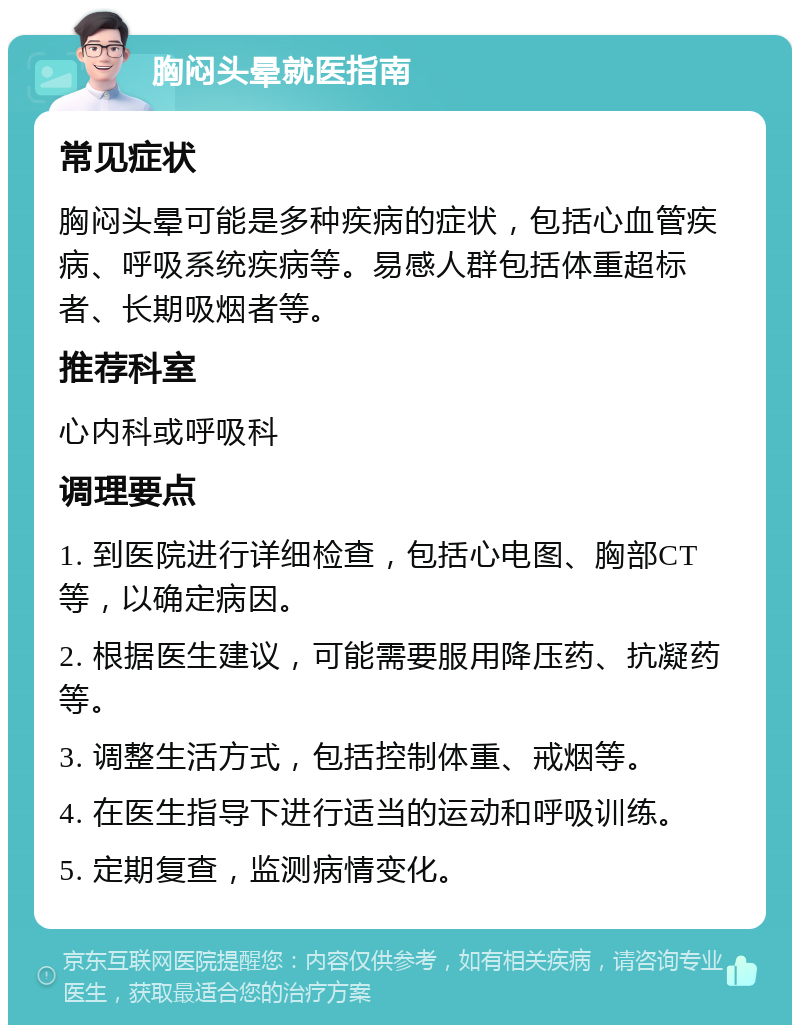 胸闷头晕就医指南 常见症状 胸闷头晕可能是多种疾病的症状，包括心血管疾病、呼吸系统疾病等。易感人群包括体重超标者、长期吸烟者等。 推荐科室 心内科或呼吸科 调理要点 1. 到医院进行详细检查，包括心电图、胸部CT等，以确定病因。 2. 根据医生建议，可能需要服用降压药、抗凝药等。 3. 调整生活方式，包括控制体重、戒烟等。 4. 在医生指导下进行适当的运动和呼吸训练。 5. 定期复查，监测病情变化。