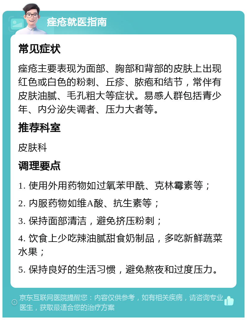 痤疮就医指南 常见症状 痤疮主要表现为面部、胸部和背部的皮肤上出现红色或白色的粉刺、丘疹、脓疱和结节，常伴有皮肤油腻、毛孔粗大等症状。易感人群包括青少年、内分泌失调者、压力大者等。 推荐科室 皮肤科 调理要点 1. 使用外用药物如过氧苯甲酰、克林霉素等； 2. 内服药物如维A酸、抗生素等； 3. 保持面部清洁，避免挤压粉刺； 4. 饮食上少吃辣油腻甜食奶制品，多吃新鲜蔬菜水果； 5. 保持良好的生活习惯，避免熬夜和过度压力。