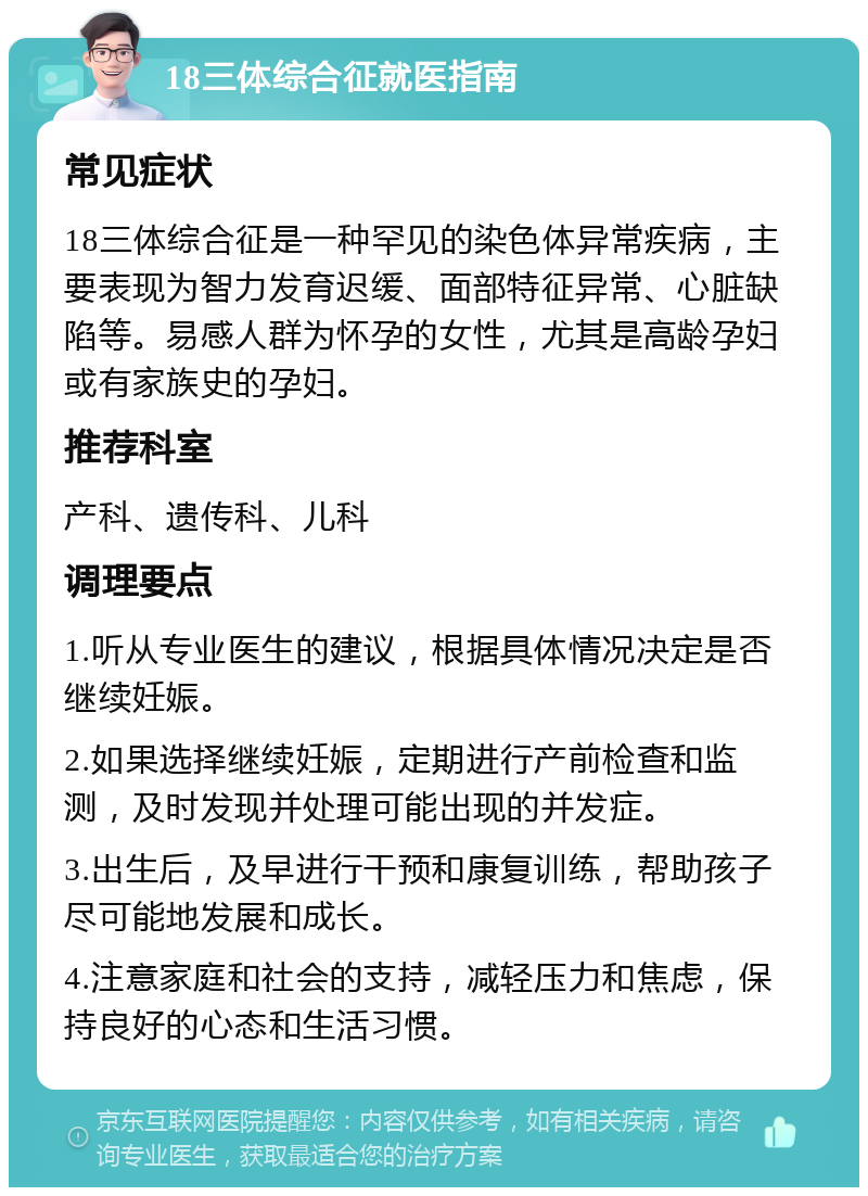 18三体综合征就医指南 常见症状 18三体综合征是一种罕见的染色体异常疾病，主要表现为智力发育迟缓、面部特征异常、心脏缺陷等。易感人群为怀孕的女性，尤其是高龄孕妇或有家族史的孕妇。 推荐科室 产科、遗传科、儿科 调理要点 1.听从专业医生的建议，根据具体情况决定是否继续妊娠。 2.如果选择继续妊娠，定期进行产前检查和监测，及时发现并处理可能出现的并发症。 3.出生后，及早进行干预和康复训练，帮助孩子尽可能地发展和成长。 4.注意家庭和社会的支持，减轻压力和焦虑，保持良好的心态和生活习惯。