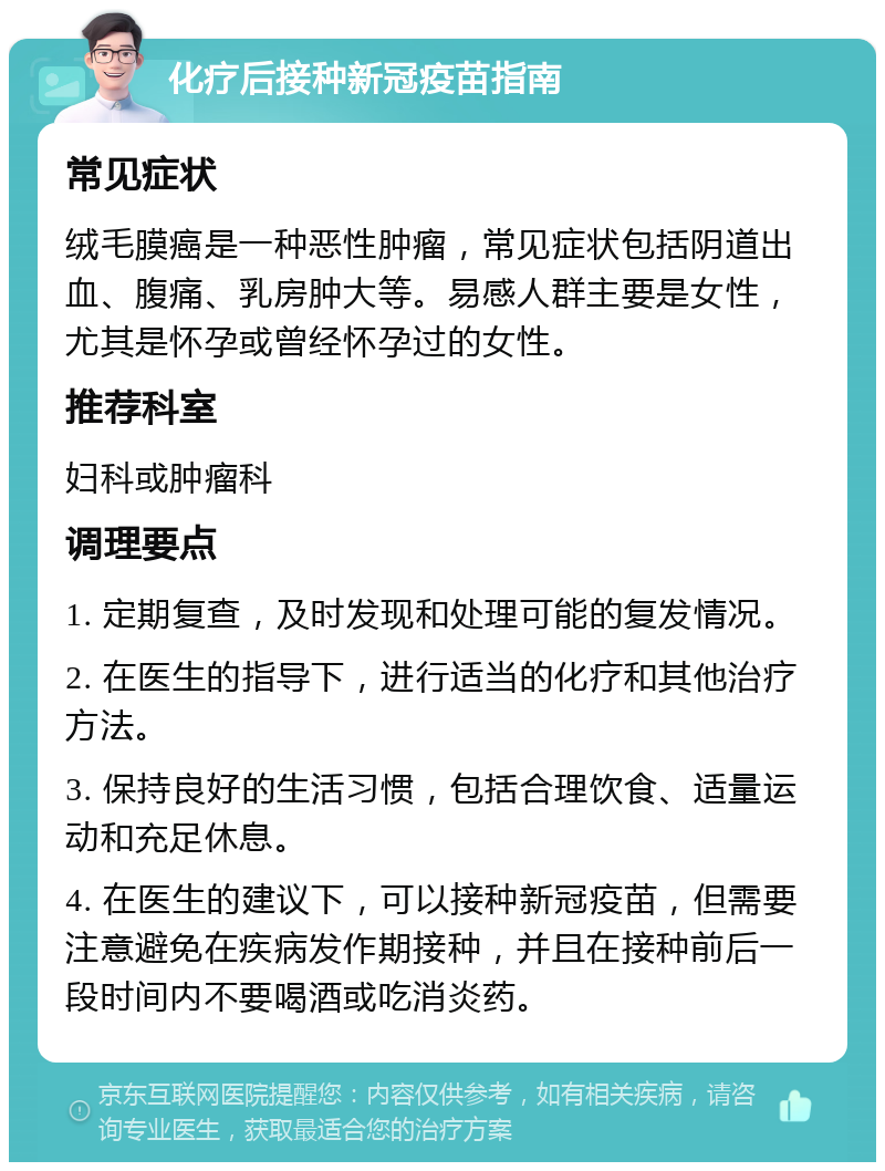 化疗后接种新冠疫苗指南 常见症状 绒毛膜癌是一种恶性肿瘤，常见症状包括阴道出血、腹痛、乳房肿大等。易感人群主要是女性，尤其是怀孕或曾经怀孕过的女性。 推荐科室 妇科或肿瘤科 调理要点 1. 定期复查，及时发现和处理可能的复发情况。 2. 在医生的指导下，进行适当的化疗和其他治疗方法。 3. 保持良好的生活习惯，包括合理饮食、适量运动和充足休息。 4. 在医生的建议下，可以接种新冠疫苗，但需要注意避免在疾病发作期接种，并且在接种前后一段时间内不要喝酒或吃消炎药。