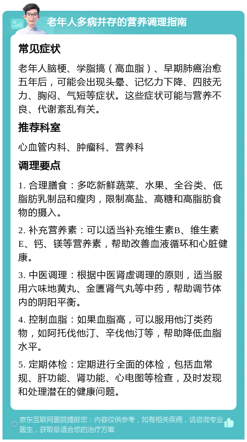 老年人多病并存的营养调理指南 常见症状 老年人脑梗、学脂搞（高血脂）、早期肺癌治愈五年后，可能会出现头晕、记忆力下降、四肢无力、胸闷、气短等症状。这些症状可能与营养不良、代谢紊乱有关。 推荐科室 心血管内科、肿瘤科、营养科 调理要点 1. 合理膳食：多吃新鲜蔬菜、水果、全谷类、低脂肪乳制品和瘦肉，限制高盐、高糖和高脂肪食物的摄入。 2. 补充营养素：可以适当补充维生素B、维生素E、钙、镁等营养素，帮助改善血液循环和心脏健康。 3. 中医调理：根据中医肾虚调理的原则，适当服用六味地黄丸、金匮肾气丸等中药，帮助调节体内的阴阳平衡。 4. 控制血脂：如果血脂高，可以服用他汀类药物，如阿托伐他汀、辛伐他汀等，帮助降低血脂水平。 5. 定期体检：定期进行全面的体检，包括血常规、肝功能、肾功能、心电图等检查，及时发现和处理潜在的健康问题。