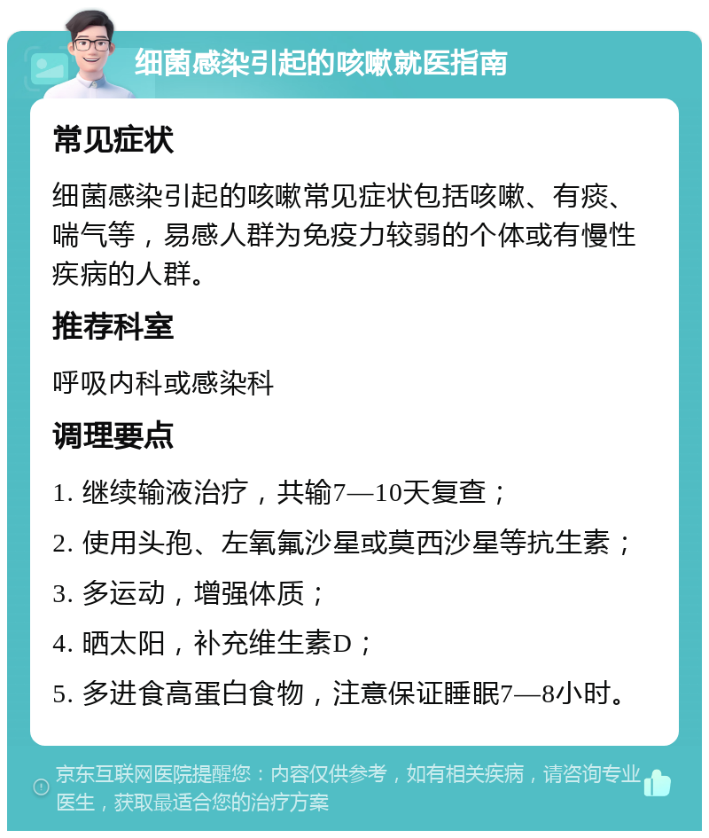 细菌感染引起的咳嗽就医指南 常见症状 细菌感染引起的咳嗽常见症状包括咳嗽、有痰、喘气等，易感人群为免疫力较弱的个体或有慢性疾病的人群。 推荐科室 呼吸内科或感染科 调理要点 1. 继续输液治疗，共输7—10天复查； 2. 使用头孢、左氧氟沙星或莫西沙星等抗生素； 3. 多运动，增强体质； 4. 晒太阳，补充维生素D； 5. 多进食高蛋白食物，注意保证睡眠7—8小时。