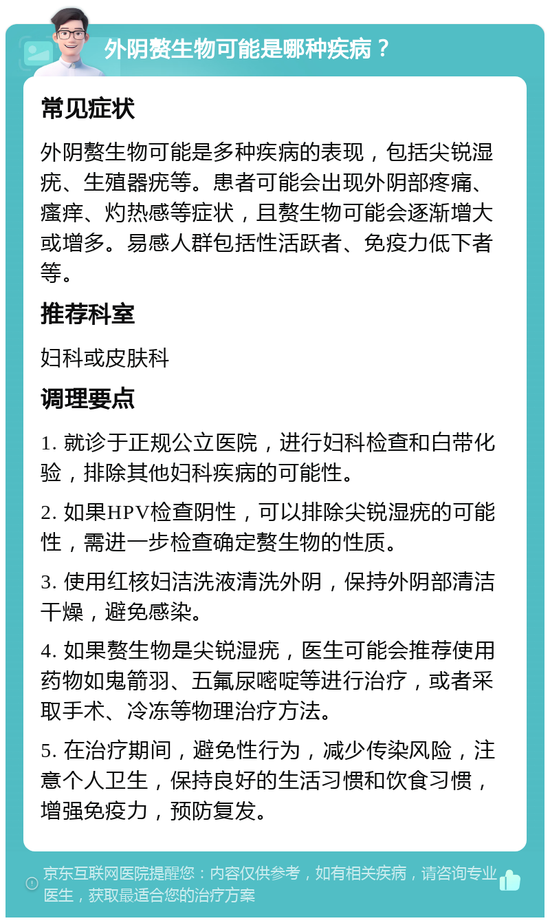 外阴赘生物可能是哪种疾病？ 常见症状 外阴赘生物可能是多种疾病的表现，包括尖锐湿疣、生殖器疣等。患者可能会出现外阴部疼痛、瘙痒、灼热感等症状，且赘生物可能会逐渐增大或增多。易感人群包括性活跃者、免疫力低下者等。 推荐科室 妇科或皮肤科 调理要点 1. 就诊于正规公立医院，进行妇科检查和白带化验，排除其他妇科疾病的可能性。 2. 如果HPV检查阴性，可以排除尖锐湿疣的可能性，需进一步检查确定赘生物的性质。 3. 使用红核妇洁洗液清洗外阴，保持外阴部清洁干燥，避免感染。 4. 如果赘生物是尖锐湿疣，医生可能会推荐使用药物如鬼箭羽、五氟尿嘧啶等进行治疗，或者采取手术、冷冻等物理治疗方法。 5. 在治疗期间，避免性行为，减少传染风险，注意个人卫生，保持良好的生活习惯和饮食习惯，增强免疫力，预防复发。