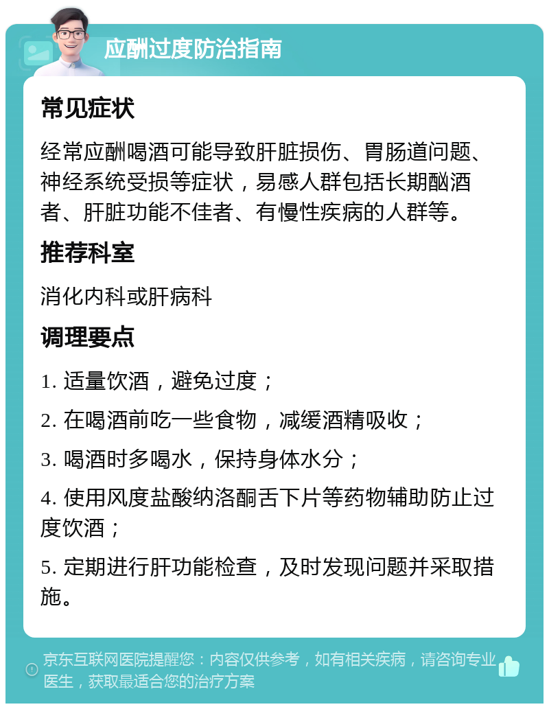 应酬过度防治指南 常见症状 经常应酬喝酒可能导致肝脏损伤、胃肠道问题、神经系统受损等症状，易感人群包括长期酗酒者、肝脏功能不佳者、有慢性疾病的人群等。 推荐科室 消化内科或肝病科 调理要点 1. 适量饮酒，避免过度； 2. 在喝酒前吃一些食物，减缓酒精吸收； 3. 喝酒时多喝水，保持身体水分； 4. 使用风度盐酸纳洛酮舌下片等药物辅助防止过度饮酒； 5. 定期进行肝功能检查，及时发现问题并采取措施。