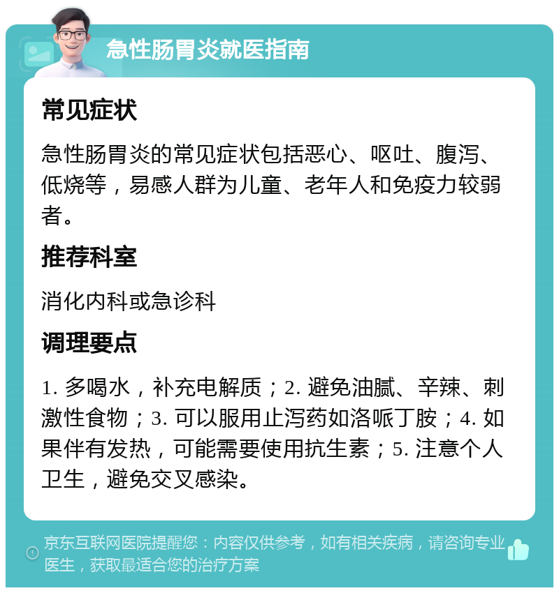 急性肠胃炎就医指南 常见症状 急性肠胃炎的常见症状包括恶心、呕吐、腹泻、低烧等，易感人群为儿童、老年人和免疫力较弱者。 推荐科室 消化内科或急诊科 调理要点 1. 多喝水，补充电解质；2. 避免油腻、辛辣、刺激性食物；3. 可以服用止泻药如洛哌丁胺；4. 如果伴有发热，可能需要使用抗生素；5. 注意个人卫生，避免交叉感染。